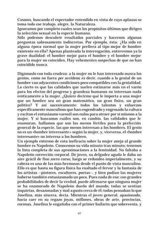 97
Cosmos, buscando el espectador entendido en vista de cuyo aplauso se
toma todo ese trabajo, alegre, la Naturaleza.
Ignoramos por completo cuales sean los propósitos últimos que dirigen
la selección sexual en la especie humana.
Sólo podemos descubrir resultados parciales y hacernos algunas
preguntas sabrosamente indiscretas. Por ejemplo, ésta: ¿Ha sido en
alguna época normal que la mujer prefiera al tipo mejor de hombre
existente en ella? Apenas planteada la interrogación, entrevemos ya la
grave dualidad: el hombre mejor para el hombre y el hombre mejor
para la mujer no coinciden, Hay vehementes sospechas de que no han
coincidido nunca.
Digámoslo con toda crudeza: a la mujer no le han interesado nunca los
genios, como no fuera per accidens; es decir, cuando a lo genial de un
hombre van adyacentes condiciones poco compatibles con la genialidad.
Lo cierto es que las calidades que suelen estimarse más en el varón
para los efectos del progreso y grandeza humanos no interesan nada
eróticamente a la mujer. ¿Quiere decirme qué le importa a una mujer
que un hombre sea un gran matemático, un gran físico, un gran
político? Y así sucesivamente: todos los talentos y esfuerzos
específicamente masculinos que han engendrado y engrosado la cultura
y excitan el entusiasmo varonil son nulos para atraer por sí mismos a la
mujer. Y si buscamos cuáles son, en cambio, las calidades que le
enamoran, hallamos que son las menos fértiles para la perfección
general de la especie, las que menos interesan a los hombres. El genio
no es un «hombre interesante» según la mujer, y, viceversa, el «hombre
interesante» no interesa a los hombres.
Un ejemplo extremo de esta ineficacia sobre la mujer aneja al grande
hombre es Napoleón. Conocemos su vida minuto tras minuto; tenemos
la lista completa de sus aproximaciones a la feminidad. No faltaba a
Napoleón corrección corporal. De joven, su delgadez aguda le daba un
aire grácil de fino zorro corso; luego se redondeo imperialmente, y su
cabeza es una de las más hermosas desde el punto de vista masculino.
Ello es que hasta su figura física ha exaltado el fervor y la fantasía de
los artistas --pintores, escultores, poetas--, y bien podían las mujeres
haberse también entusiasmado un poco. Pues nada de eso: con grandes
probabilidades de decir la verdad, puede afirmarse que ninguna mujer
se ha enamorado de Napoleón dueño del mundo; todas se sentían
inquietas, desazonadas y mal agusto cerca de él; todas pensaban lo que
Josefina, más sincera, decía. Mientras el joven general, apasionado,
hacía caer en su regazo joyas, millones, obras de arte, provincias,
coronas, Josefina le engañaba con el primer bailarín que sobrevenía, y
 
