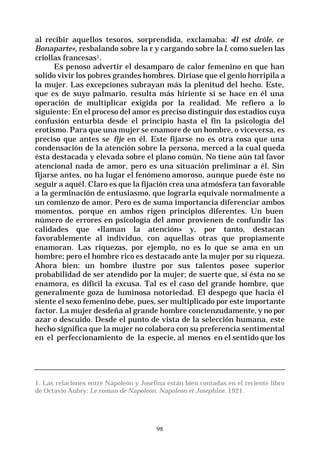 98
al recibir aquellos tesoros, sorprendida, exclamaba: «Il est drôle, ce
Bonaparte», resbalando sobre la r y cargando sobre lal, como suelen las
criollas francesas1.
Es penoso advertir el desamparo de calor femenino en que han
solido vivir los pobres grandes hombres. Diríase que el genio horripila a
la mujer. Las excepciones subrayan más la plenitud del hecho. Este,
que es de suyo palmario, resulta más hiriente si se hace en él una
operación de multiplicar exigida por la realidad. Me refiero a lo
siguiente: En el proceso del amor es preciso distinguir dos estadios cuya
confusión enturbia desde el principio hasta el fin la psicología del
erotismo. Para que una mujer se enamore de un hombre, o viceversa, es
preciso que antes se fije en él. Este fijarse no es otra cosa que una
condensación de la atención sobre la persona, merced a la cual queda
ésta destacada y elevada sobre el plano común. No tiene aún tal favor
atencional nada de amor, pero es una situación preliminar a él. Sin
fijarse antes, no ha lugar el fenómeno amoroso, aunque puede éste no
seguir a aquél. Claro es que la fijación crea una atmósfera tan favorable
a la germinación de entusiasmo, que lograrla equivale normalmente a
un comienzo de amor. Pero es de suma importancia diferenciar ambos
momentos, porque en ambos rigen principios diferentes. Un buen
número de errores en psicología del amor provienen de confundir las
calidades que «llaman la atención» y, por tanto, destacan
favorablemente al individuo, con aquellas otras que propiamente
enamoran. Las riquezas, por ejemplo, no es lo que se ama en un
hombre; pero el hombre rico es destacado ante la mujer por su riqueza.
Ahora bien: un hombre ilustre por sus talentos posee superior
probabilidad de ser atendido por la mujer; de suerte que, si ésta no se
enamora, es difícil la excusa. Tal es el caso del grande hombre, que
generalmente goza de luminosa notoriedad. El despego que hacia él
siente el sexo femenino debe, pues, ser multiplicado por este importante
factor. La mujer desdeña al grande hombre concienzudamente, y no por
azar o descuido. Desde el punto de vista de la selección humana, este
hecho significa que la mujer no colabora con su preferencia sentimental
en el perfeccionamiento de la especie, al menos en el sentido que los
1. Las relaciones entre Napoleón y Josefina están bien contadas en el reciente libro
de Octavio Aubry: Le roman de Napoleon. Napoleon et Josephine. 1921.
 