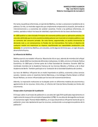 MARCELO PORCO AJARACHI
Mgr. José Ramiro Zapata
Materia: Investigaciónde mercados II
“LIBEREMOS BOLIVIA”
Por tanto,laspolíticasreformistas,enopiniónde Malthus, no iban a solucionar el problema de la
pobreza. Es más, se mostraba seguro de que simplemente empeoraría la situación, derivando al
intervencionismo y a economías de carácter socialista. Frente a las políticas reformistas, en
cambio, apelaba a reducir las tasas de natalidad, especialmente de las clases desfavorecidas.
En 1820 publicó su obra titulada Principios de economía política para su aplicación práctica. En
esta obra defendía que la crisis económica debía paliarse con inversión en empleo público y con
un aumento del consumo privado. De esta forma, argumentaba, se podría incrementar la
demanda real, y, en consecuencia, la fluidez de los intercambios. Por tanto, el objetivo de
cualquier nación era maximizar su riqueza, equilibrando sus capacidades producción y de
consumo.En ciertaforma,Malthus,con estaobra, sentó algunos términos que, un siglo después,
desarrollaría Keynes.
La influencia de Malthus
Malthusejerció una notable influencia. Muestra de ello es que, además de miembro de la Royal
Society, desde 1810 fue miembrode diferentesinstituciones.En1821, entró enel Clubde Política
Económica. En 1824 pasó a formar parte de la Real Sociedad de Literatura. Durante 1833 fue
nombrado miembro de la Academia francesa de las Ciencias Morales y Políticas y de la Real
Academia de Berlín. También participó en la fundación de la Sociedad Estadística de Londres.
Las tesis de Malthus influyeron de un modo importante en política, economía y otras ciencias
sociales. Autores como el novelista Harriet Martineau, o los biólogos Charles Darwin o Alfred
Russel Wallace, se vieron influenciados por las tesis del economista británico.
Además, la inspiración maltusiana se ha dejado sentir en diferentes modelos de crecimiento y
agotamiento de los recursos. Entre ellos, el informe del Club de Roma titulado Los límites del
crecimiento.
Ensayo sobre el principio de la población
El Ensayo sobre el principio de población es una obra del siglo XVIII publicada originalmente en
ingléscomoAnessayonthe principle of population (1798). Es una obra de demografía escrita por
el economista inglés Thomas Robert Malthus, en la que desarrolla la influyente teoría de que la
población crece más rápidamente que los recursos, conduciendo a una progresiva pobreza de la
población.2
 