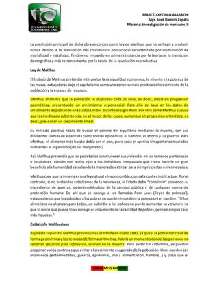 MARCELO PORCO AJARACHI
Mgr. José Ramiro Zapata
Materia: Investigaciónde mercados II
“LIBEREMOS BOLIVIA”
La predicción principal de dicha obra se conoce como ley de Malthus, que no se llegó a producir
nunca debido a la atenuación del crecimiento poblacional caracterizado por disminución de
mortalidad y natalidad, fenómeno recogido en primera instancia por la teoría de la transición
demográfica y más recientemente por la teoría de la revolución reproductiva.
Ley de Malthus
El trabajo de Malthus pretendía interpretar la desigualdad económica, la miseria y la pobreza de
lasmasas trabajadoras bajo el capitalismo como una consecuencia práctica del crecimiento de la
población y la escasez de recursos.
Malthus afirmaba que la población se duplicaba cada 25 años, es decir, crecía en progresión
geométrica, presentando un crecimiento exponencial. Para ello se basó en los datos de
crecimientode poblaciónenEstadosUnidos durante el siglo XVIII. Por otra parte Malthus supuso
que losmediosde subsistencia, en el mejor de los casos, aumentan en progresión aritmética, es
decir, presentan un crecimiento lineal.
Su método positivo habla de buscar el camino del equilibrio mediante la muerte, con sus
diferentes formas de alcanzarla como son las epidemias, el hambre, el aborto y las guerras. Para
Malthus, el alimento más barato debía ser el pan, pues sacia el apetito sin aportar demasiados
nutrientes al organismo (de los marginados).
Así, Malthuspretendíaque losproletariosconstruyesensusviviendas en los terrenos pantanosos
e insalubres, viendo con malos ojos a los individuos compasivos que creen hacerle un gran
beneficio a la humanidad estudiando la manera de extirpar para siempre ciertas enfermedades.
Malthuscree que lamiseriaesunaleynatural e inconmovible,contrala cual esinútil actuar.Por el
contrario, si no bastan los cataclismos de la naturaleza, el Estado debe "contribuir" poniendo su
ingrediente de guerras, desentendiéndose de la sanidad pública y de cualquier norma de
protección humana. De ahí que se oponga a las llamadas Poor Laws ('leyes de pobreza'),
estableciendoque lossubsidiosalospobresnopuedenimpedirni la pobreza ni el hambre: "Si los
alimentos no alcanzan para todos, un subsidio a los pobres no puede aumentar su volumen, ya
que loúnico que puede traerconsigoesel aumentode lacantidadde pobres,peroenningún caso
más riquezas."
Catástrofe Malthusiana
Bajo este supuesto,MalthusprevinounaCatástrofe enel año1880, ya que si la poblacióncrece de
formageométrica y los recursos de forma aritmética, habría un momento donde las personas no
tendrían recursos para sobrevivir, vivirían en la miseria. Para evitar tal catástrofe, se pueden
proponervarioscontrolesque evitenel crecimiento exagerado de la población. Unos pueden ser
intrínsecos (enfermedades, guerras, epidemias, mala alimentación, hambre…) y otros que el
 