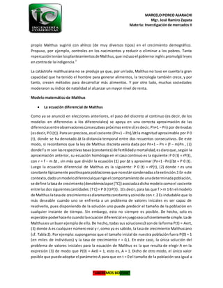 MARCELO PORCO AJARACHI
Mgr. José Ramiro Zapata
Materia: Investigaciónde mercados II
“LIBEREMOS BOLIVIA”
propio Malthus sugirió con ahínco (de muy diversos tipos) en el crecimiento demográfico.
Propuso, por ejemplo, controles en los nacimientos y reducir o eliminar a los pobres. Tanta
repercusiónteníanlosplanteamientosde Malthus,que inclusoel gobierno inglés promulgó leyes
en contra de la indigencia.3
La catástrofe malthusiana no se produjo ya que, por un lado, Malthus no tuvo en cuenta la gran
capacidad que ha tenido el hombre para generar alimentos, la tecnología también crece, y por
tanto, crecen métodos para desarrollar más alimentos. Y por otro lado, muchas sociedades
moderaron su índice de natalidad al alcanzar un mayor nivel de renta.
Modelo matemático de Malthus
 La ecuación diferencial de Malthus
Como ya se anunció en elecciones anteriores, el paso del discreto al continuo (es decir, de los
modelos en diferencias a los diferenciales) se apoya en una correcta aproximación de las
diferenciasentreobservacionesconsecutivaspróximasentresí(esdecir, Pn+1 − Pn) por derivadas
(esdecir,P0 (t)).Paraser precisos,esel cociente (Pn+1 − Pn)/∆t la magnitud aproximable por P 0
(t), donde se ha denotado ∆t la distancia temporal entre dos recuentos consecutivos. De este
modo, si recordamos que la ley de Malthus discreta venía dada por Pn+1 − Pn = (f − m)Pn , (1)
donde f y m son lasrespectivastasas(constantes) de fertilidadymortalidad,esclaroque,según la
aproximación anterior, su ecuación homóloga en el caso continuo es la siguiente: P 0 (t) = rP(t),
con r = f − m ∆t , sin más que dividir la ecuación (1) por ∆t y aproximar (Pn+1 −Pn)/∆t ≈ P 0 (t).
Luego la ecuación diferencial de Malthus es la siguiente: P 0 (t) = rP(t), (2) donde r es una
constante típicamente positivaparapoblacionesque noestáncondenadasalaextinción.1 En este
contexto,dadounmodelodiferencialque rige el comportamientode unadeterminadapoblación,
se define latasade crecimiento(denotémoslapor[TC]) asociadaadichomodelocomoel cociente
entre lasdos siguientescantidades:[TC] = P 0 (t) P(t) . 1Es decir, para las que f > m 1 En el modelo
de Malthus latasa de crecimientoesclaramenteconstante ycoincide con r. 2 Es indudable que lo
más deseable cuando uno se enfrenta a un problema de valores iniciales es ser capaz de
resolverlo, pues disponiendo de la solución uno puede predecir el tamaño de la población en
cualquier instante de tiempo. Sin embargo, esto no siempre es posible. De hecho, solo es
esperable poderhacerlocuandolaecuacióndiferencial enjuegoseasuficientemente simple.Lade
Malthuses unbuenejemplode ello. De hecho, todas sus soluciones3 son de la forma P(t) = Aert,
(3) donde A es cualquier número real y r, como ya es sabido, la tasa de crecimiento Malthusiano
(cf. Tabla 2). Por ejemplo: supongamos que el tamaño inicial de nuestra población fuera P(0) = 1
(en miles de individuos) y la tasa de crecimiento r = 0,1. En este caso, la única solución del
problema de valores iniciales para la ecuación de Malthus es la que resulta de elegir A en la
expresión (3) de modo que P(0) = Ae0 = 1, esto es, A = 1. Dicho de otro modo, el único valor
posible que puedeadoptarel parámetro A para que en t = 0 el tamaño de la población sea igual a
 