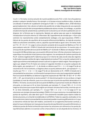 MARCELO PORCO AJARACHI
Mgr. José Ramiro Zapata
Materia: Investigaciónde mercados II
“LIBEREMOS BOLIVIA”
1 es A = 1. Por tanto, la única solución de nuestro problema sería P (t) = e 0,1t. Con ella podemos
predecir cualquier tamaño futuro. Por ejemplo: si el tiempo viniese medido en años, al cabo de
una década el tamaño de la población sería igual a P (10) = e = 2,71828 (es decir, 2718 individuos
aproximadamente). Este cálculo no habría sido posible de no haber dispuesto de una expresión
explícitade lasolucióndel correspondiente problemade valoresiniciales.Sinembargo, es posible
estudiarotrotipode características cualitativas de la solución (y con ella de la población) aun sin
disponer de la fórmula que la representa. Bastaría con aplicar paso por paso la metodología
introducidaenla lección anterior (cf. Afternotes 18). Supondremos de entrada que r > 0 (en caso
contrario los razonamientos serían completamente análogos a los aquí expuestos). ETAPA 1:
Cálculo de los puntos de equilibrio de la ecuación diferencial de Malthus. Se trata de encontrar
todas sus soluciones constantes, esto es, aquellas cuya derivada es igual a cero. Por tanto, ha de
ser P 0 = rP = 0 ⇒ P = 0. Luego la única solución constante de la ecuación de Malthus es P (t) = 0
para cualquier valor de t. ETAPA 2: Estudio del crecimiento de las soluciones. En nuestro caso, el
únicopuntode equilibriode laecuaciónde Malthus (P = 0) divide el 2Basta con despejar P 0/P en
la ecuación(2) 3Recuérdese que una ecuación diferencial tiene infinitas soluciones hasta que se
especifique unacondicióninicial 2planoendos regiones: los semiplanos R+ (valores positivos de
P) y R− (valoresnegativosde P).Sabemosya que en el interior de cada una de estas dos regiones
la derivadanopuede cambiarde signo,luegobastaráconevaluarP 0 en unpunto cualquierade la
regiónque estemosanalizandoparaconocercuál será susignoen todala región.Paraaveriguar el
signo que adopta P 0 en R+ basta con evaluar el segundo miembro en un punto cualquiera de
dicha región, por ejemplo en P = 1, de donde se obtiene que P 0 = r · 1 = r > 0, luego P ha de ser
creciente enR+.Por el contrario,si elegimos ahora un punto arbitrario de R−, por ejemplo P = −1,
resulta que P 0 = r · (−1) = −r < 0, luego P ha de ser decreciente en R−. ETAPA 3: Estudio de la
concavidadde lassoluciones.Lainformaciónlaproporcionaeneste casolasegundaderivadade P.
Para la ecuaciónde Malthusse obtiene la siguiente expresión de P 00: P 00 = (P 0) 0 = rP 0 = rP0 =
r(rP) = r 2P , que únicamente se anula cuando P = 0. Esta (única) opción no nos conduce a ningún
(candidato a) nivel de inflexión, pues no es otra cosa que el punto de equilibrio detectado en la
ETAPA 1. Portanto, lassolucionesde laecuaciónde Malthusnopresentannivelesde inflexión.Por
otra parte, es claro que en R+ se tiene (tomando, por ejemplo, P = 1) que P 00 = r 2 · 1 = r 2 > 0,
luegolassolucionesque ocupandicharegiónsonsiempre cóncavas hacia arriba; mientras que en
R− se tiene (tomando, por ejemplo, P = −1) que P 00 = r 2 · (−1) = −r 2 < 0, luego en R− las
soluciones sonsiempre cóncavashaciaabajo.ETAPA 4: En lo que concierne a la estabilidad de los
puntos de equilibrio, solo cabe decir que P = 0 es claramente inestable (pues repele a todas las
demássoluciones,envirtudde loestablecidoenlaETAPA 2).Todoslos aspectos analizados en los
ítemsanteriores(salvolaconcavidadde lassoluciones) puedenresumirse gráficamente en lo que
se denomina retrato de fases del modelo, consistente en un segmento (horizontal o vertical, a
placer) enque se destacancon trazo gruesolospuntosde equilibriode laecuacióndiferencial y se
señalaconpuntas de flecha la dirección que toman las soluciones con referencia a los puntos de
equilibrio(hacia adentro si se acercan a ellos o hacia afuera si se van alejando de los mismos). El
 