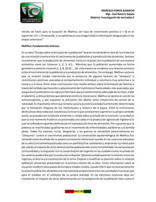 MARCELO PORCO AJARACHI
Mgr. José Ramiro Zapata
Materia: Investigaciónde mercados II
“LIBEREMOS BOLIVIA”
retrato de fases para la ecuación de Malthus con tasa de crecimiento positiva (r > 0) es el
siguiente:s0 < > Finalmente,si recopilamosenunaimagentodalainformación desgranada en las
etapas anteriores4
Malthus: Fundamentos teóricos.
En su obra “Ensayosobre el principiode lapoblación”avanzóinicialmente la idea de la existencia
de una relacióninversaentre el crecimientode lapoblaciónylaproducciónde alimentos.Sostuvo
inicialmente que la producción de alimentos crecía en relación con la población de una manera
aritmética como los números 1, 2, 3, 4,5…. Mientras que la población aumentaba en forma
geométricacomolosnúmeros2, 4, 8, 16,32……De estamanerase establece unarelacióncontraria
entre el crecimientode lapoblaciónylaproducciónde alimentos. Sin embargo, Malthus sostenía
que la relación estaba intervenida por la presencia de algunos factores de “chequeo” o
restricciones positivas asociadas al comportamiento individual y voluntario muy próximas a la
moral y a la ética. Entre estas restricciones hizo mucho énfasis sobre la formación de familias a
travésdel celibatopermanente oaplazamiento del matrimonio hasta edades más avanzadas que
asegurarael aumentoenlosingresosfamiliaresparael sostenimientoadecuadode loshijos,evitar
el adulterio,yotrasprácticas que atentarancontra la moral social.Malthusse oponía al uso de los
anticonceptivos, y por supuesto la utilización del aborto como mecanismo de control de la
natalidad.Esimportante inferirque latrama social yeconómicaestabafuertemente determinada
por la formación religiosa de los intelectuales y lectores de la época. Entre la restricciones
destructivasobservabaque lapobrezaylamiseriaque existíaentre lagente ensupropiocontexto
social,se asociabacon la faltade alimentos e incidía sobre el estado de la nutrición. La verdad es
que enese momento histórico se presentaba una caída en la producción agrícola de Inglaterra lo
cual se reflejabaengrandesdeficienciasenlaproducción local de alimentos. Por supuesto que la
pobreza se manifestaba igualmente en el incremento de enfermedades, epidemias y la temida
peste. Todos los excesos, vicios, desgracias, y las guerras se convertían potencialmente en
“chequeos” contra el crecimiento poblacional. La construcción epistemológica de Malthus fue
variandocomoresultado de su propio crecimiento intelectual cuando en las sucesivas ediciones
de su obra (inicialmentepublicada como un panfleto) fue cambiando y ampliando sus ideas para
dar cabida al impactode otrosdeterminantespoblacionalescomolamortalidad,lasvariacionesen
la fecundidad y la migración con la concentración de la gente en las ciudades como resultado de
loscambiosproducidosporla revoluciónindustrial.Observócuidadosamente larelación entre los
ingresos,el ahorroyla construcciónde la renta. Empezó a modificar su posición sobre la relación
población-alimentos presentada en la primera edición de su obra. Tomó información sobre la
situaciónvividaenotrospaísesde Europay Estados Unidos,ypudoinferirque nonecesariamente
la relaciónpoblación-alimentoserainversamente proporcional entre lassociedades humanas que
para él estaban en el contexto de su propia realidad. En las ediciones sucesivas deja ver
claramente el impacto de otros determinantes en la composición de la población tales como el
 