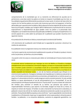 MARCELO PORCO AJARACHI
Mgr. José Ramiro Zapata
Materia: Investigaciónde mercados II
“LIBEREMOS BOLIVIA”
comportamiento de la mortalidad que en su momento era diferencial de acuerdo con la
pertenencia a una clase social, los pobres se morían en mayores 5 cantidades que los ricos. La
fecundidaderaigualmente diferencial de acuerdoconla clase social, el número de hijos entre las
mujeres de las familias pobres era mucho más numeroso que entre los burgueses, la familias
adineradasypor supuestoentre lanobleza.Miróyobservólafuerte migraciónde lasáreasrurales
hacia las principales ciudades que fustigó el déficit habitacional y la prestación de los servicios,
especialmente la disponibilidad de agua potable entre los pobres y la presionada clase
trabajadora.Los fundamentosteóricosmáspublicados de Malthus se basan principalmente en la
versión popular de su obra sobre los principios de la población que pueden resumirse de la
siguiente manera:
 La producción de alimentos es básica y necesaria para la existencia del hombre.
 El crecimiento de la población está limitado por la capacidad de aumentar o disminuir los
medios de subsistencia.
 La población crece en progresión inversa a los medios de subsistencia.
 La fuerza superior de crecimiento de la poblacional no puede ser frenada sin producir miseria
entre las personas, las familias y las comunidades.
 La pasión entre los sexos es necesaria pero debe ser controlada por la fuerza moral y la ética
social.
El trasfondo teórico fundamental que impregna las tesis de Malthus es filosófico y teológico
probablemente comoresultadode suformaciónreligiosa,yse basa en el postulado hipotético de
que el hombre puede controlar su sexualidad a través de su racionalidad. El diferimiento del
matrimonio hasta una edad en la cual el hombre puede mantener a su mujer y a sus hijos en un
estado aceptable de bienestar social, es uno de los factores principales que influyen en el
crecimientode lapoblación.El progresoindividual está impedido por la indolencia natural de los
seres.Si el hombre controlaracionalmentesusemociones,principalmente su instinto sexual y su
orgullo en la descendencia familiar, puede progresar social y económicamente. En este sentido
Malthus se opuso abiertamente al uso de anticonceptivos por su “inmoralidad”. El uso de
anticonceptivoscontribuyeal quebramiento de la “fuerza moral” la cual es la base de la decisión
del hombre para controlar el tamaño de su familia. Las personas que ejercen sus
responsabilidades familiares y que aspiran a la felicidad, recogen los frutos de su moral, no
importa el número de fracasos. El hombre no está a merced de las fuerzas de la naturaleza, la
población crecerá más allá de los medios de subsistencia solamente cuando no se ejerciten los
controles.Textualmente Malthusexpresasutesisal afirmar:“ que la capacidad de crecimiento de
la poblaciónesinfinitamente mayor que la capacidad de la tierra para producir alimentos para el
hombre. La población, si no encuentra obstáculos, aumenta en progresión geométrica. Los
 