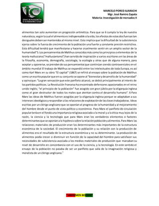 MARCELO PORCO AJARACHI
Mgr. José Ramiro Zapata
Materia: Investigaciónde mercados II
“LIBEREMOS BOLIVIA”
alimentos tan solo aumentan en progresión aritmética. Para que se 6 cumpla la ley de nuestra
naturaleza,segúnlacual el alimentoes indispensable alavida,losefectosde estasdosfuerzastan
desigualesdebensermantenidosal mismo nivel. Esto implica que la dificultad de la subsistencia
ejerza sobre la fuerza de crecimiento de la población una fuerte y constante presión restrictiva.
Esta dificultad tendrá que manifestarse y hacerse cruelmente sentir en un amplio sector de la
humanidad”5.Lospensamientosde Malthusconocidosmáscomolosprincipiosoelementos de la
teoría maltusiana(“maltusianismo”) hanservidode inspiración a varios escritores en las áreas de
la filosofía, economía, demografía, sociología, la ecología y otras que de alguna manera, para
aceptar u oponerse,se prendende suspensamientosque continúan siendo controversiales en el
ámbito mundial El trabajo de Malthus se expandió entre los intelectuales de toda Europa, es así
como Karl Marx en su obra “El capital” (1867) se refirió al ensayo sobre la población de Malthus
como unescritopopularque ensu conjuntose opone al “bienestarydesarrollo de la humanidad”
y opinaque:“La gran sensaciónque este panfleto alcanzó, se debió principalmente al interés de
lospartidospolíticos. La Revolución Francesa ha encontrado defensores apasionados en el reino
unido inglés; “el principio de la población” fue acogido con gran júbilo por la oligarquía inglesa
como el gran destructor de todos los males que atentan contra el desarrollo humano”. 6 Para
Marx las ideas de Malthus fueron acogidas por la oligarquía inglesa porque se adaptaban a sus
interesesideológicosyrespondían alas relacionesde explotaciónde lasclasestrabajadoras. Ideas
escritas por un clérigo anglicano que se oponían al progreso de la humanidad y al mejoramiento
del hombre desde el punto de vista político y económico. Para Marx el panfleto de circulación
popularteníaen el fondounaimportanciareligiosaasociada a la moral y a la ética muy lejos de la
razón, la ciencia y la tecnología que para Marx eran los verdaderos elementos o factores
determinantesque se oponíanala hipótesissobre larelaciónpoblaciónyalimentos.Para Marx las
relaciones materiales de producción eran los determinantes más importantes de la estructura
económica de la sociedad. El crecimiento de la población y su relación con la producción de
alimentos era el resultado de la estructura económica y no su determinante. La producción de
alimentos podía crecer o disminuir en función de la capacidad del hombre para satisfacer sus
necesidades de subsistencia asociada a los medios materiales de producción que marcaban su
nivel de desarrollo en concordancia con el uso de la ciencia, y la tecnología. En este sentido el
ensayo de la población no pasaba de ser un panfleto que salía de la imaginación religiosa y
moralista de un clérigo anglicano.5
 