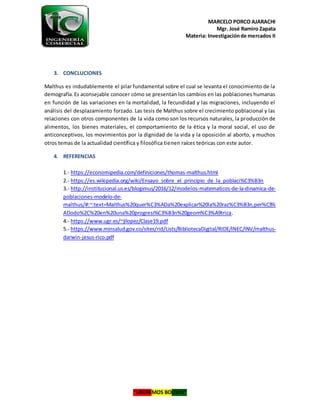 MARCELO PORCO AJARACHI
Mgr. José Ramiro Zapata
Materia: Investigaciónde mercados II
“LIBEREMOS BOLIVIA”
3. CONCLUCIONES
Malthus es indudablemente el pilar fundamental sobre el cual se levanta el conocimiento de la
demografía.Es aconsejable conocer cómo se presentan los cambios en las poblaciones humanas
en función de las variaciones en la mortalidad, la fecundidad y las migraciones, incluyendo el
análisis del desplazamiento forzado. Las tesis de Malthus sobre el crecimiento poblacional y las
relaciones con otros componentes de la vida como son los recursos naturales, la producción de
alimentos, los bienes materiales, el comportamiento de la ética y la moral social, el uso de
anticonceptivos, los movimientos por la dignidad de la vida y la oposición al aborto, y muchos
otros temas de la actualidad científica y filosófica tienen raíces teóricas con este autor.
4. REFERENCIAS
1.- https://economipedia.com/definiciones/thomas-malthus.html
2.- https://es.wikipedia.org/wiki/Ensayo_sobre_el_principio_de_la_poblaci%C3%B3n
3.- http://institucional.us.es/blogimus/2016/12/modelos-matematicos-de-la-dinamica-de-
poblaciones-modelo-de-
malthus/#:~:text=Malthus%20quer%C3%ADa%20explicar%20la%20raz%C3%B3n,per%C3%
ADodo%2C%20en%20una%20progresi%C3%B3n%20geom%C3%A9trica.
4.- https://www.ugr.es/~jllopez/Clase19.pdf
5.- https://www.minsalud.gov.co/sites/rid/Lists/BibliotecaDigital/RIDE/INEC/INV/malthus-
darwin-jesus-rico.pdf
 