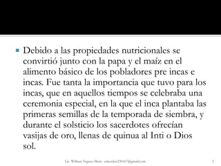    Debido a las propiedades nutricionales se
    convirtió junto con la papa y el maíz en el
    alimento básico de los pobladores pre incas e
    incas. Fue tanta la importancia que tuvo para los
    incas, que en aquellos tiempos se celebraba una
    ceremonia especial, en la que el inca plantaba las
    primeras semillas de la temporada de siembra, y
    durante el solsticio los sacerdotes ofrecían
    vasijas de oro, llenas de quinua al Inti o Dios
    sol.
               Lic. William Vegazo Muro educador230167@gmail.com   5
 