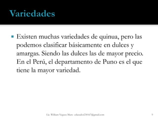    Existen muchas variedades de quinua, pero las
    podemos clasificar básicamente en dulces y
    amargas. Siendo las dulces las de mayor precio.
    En el Perú, el departamento de Puno es el que
    tiene la mayor variedad.




               Lic. William Vegazo Muro educador230167@gmail.com   9
 