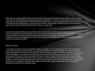 Además, los responsables de formación quieren aprovechar el éxito de los vídeos, como el caso YouTube; las posibilidades pedagógicas de las realidades virtuales en tres dimensiones, al estilo SecondLife; la capacidad de transmisión de la televisión en una sociedad claramente audiovisual; y el éxito de los videojuegos y competiciones online. Todas ellas comienzan a ser herramientas comunes en los procesos de formación online o e-learning.La enorme capacidad de comunicación y de transmisión de información de la web 2.0, caracterizada por la participación y por la generación de conocimiento de forma colectiva, está comenzando a transformar la formación, la manera en la que las empresas mejoran la cualificación de sus trabajadores y la forma en que universidades y escuelas de negocios preparan a los futuros profesionales.Moda o verdad"Las redes sociales se han convertido, antes que nada, en una moda, pero es cierto que hay un uso intensivo de las herramientas 2.0, que han entrado en la vida diaria de los profesionales y están cambiando la forma de comunicarse. En sí mismas, no son innovadoras desde un punto de vista pedagógico, sino que se trata de acercar al alumno lo que ya se usa en otras facetas de la vida, que es lo que en formación suele funcionar mejor", explica MarcelloRinaldi, autor de dos blogs en la red sobre temas relativos a Internet y al e-learning y responsable de social learning de Avanzo, una firma especializada en formación online que ha puesto en marcha redes corporativas al estilo de Facebook o Linkedin aplicadas a la formación, para compañías como el grupo de televisión vasca EITB o Thyssenkrupp.