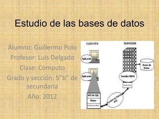 Estudio de las bases de datos

Alumno: Guillermo Polo
 Profesor: Luis Delgado
    Clase: Computo
Grado y sección: 5”b” de
      secundaria
       Año: 2012
 