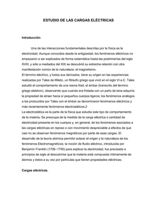 ESTUDIO DE LAS CARGAS ELÉCTRICAS
Introducción
Una de las interacciones fundamentales descritas por la física es la
electricidad. Aunque conocidos desde la antigüedad, los fenómenos eléctricos no
empezaron a ser explicados de forma sistemática hasta las postrimerías del siglo
XVIII, y sólo a mediados del XIX se descubrió su estrecha relación con otra
manifestación común de la naturaleza: el magnetismo.
El término eléctrico, y todos sus derivados, tiene su origen en las experiencias
realizadas por Tales de Mileto, un filósofo griego que vivió en el siglo VI a.C. Tales
estudió el comportamiento de una resina fósil, el ámbar (transcrito del término
griego elektron), observando que cuando era frotada con un paño de lana adquiría
la propiedad de atraer hacia sí pequeños cuerpos ligeros; los fenómenos análogos
a los producidos por Tales con el ámbar se denominaron fenómenos eléctricos y
más recientemente fenómenos electrostáticos.2
La electrostática es la parte de la física que estudia este tipo de comportamiento
de la materia. Se preocupa de la medida de la carga eléctrica o cantidad de
electricidad presente en los cuerpos y, en general, de los fenómenos asociados a
las cargas eléctricas en reposo o con movimiento despreciable a efectos de que
casi no se observan fenómenos magnéticos por parte de esas cargas. El
desarrollo de la teoría atómica permitió aclarar el origen y la naturaleza de los
fenómenos Electromagnéticos; la noción de fluido eléctrico, introducida por
Benjamín Franklin (1706–1790) para explicar la electricidad, fue precisada a
principios de siglo al descubrirse que la materia está compuesta íntimamente de
átomos y éstos a su vez por partículas que tienen propiedades eléctricas.
Cargas eléctricas.
 