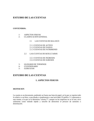 ESTUDIO DE LAS CUENTAS    CONTENIDOS: 1-ASPECTOS FISICOS  2-CLASIFICACION GENERAL 2.1LAS CUENTAS DE BALANCE 2.1.1 CUENTAS DE ACTIVO        2.1.2 CUENTAS DE PASIVO 2.1.3 CUENTAS DE PATRIMONIO 2.2LAS CUENTAS DE RESULTADOS 2.2.1 CUENTAS DE INGRESOS 2.2.2 CUENTAS DE EGRESOS 3-GLOSARIO DE TERMINOS 4-CUESTIONARIO 5-EJERCICIOS ESTUDIO DE LAS CUENTAS 1. ASPECTOS FISICOS DEFINICION La cuenta es un documento, pudiendo ser hasta una hoja de papel, en la que se registra todo lo relativo a un bien, a una deuda o simplemente a una actividad. El gráfico 3.1 representa a una cuenta, a la que se le denomina 
cuenta T
; aunque en las empresas no se la usa; sirve solamente como método rápido y sencillo de demostrar el proceso de aumento o disminución.                            Gráfico 3.1          NOMBRE DE LA CUENTA LADO IZQUIERDOLADO DERECHO Sección de:Sección de: * Debe* Haber * Débito* Crédito * Cargos* Abonos Existen varios tipos de registros de cuentas, debes comprender que todos los registros conllevan a lo mismo, por ello, deberá recordar que se pueden utilizar variedades de rayados para llevar a cabo el mismo propósito; los rayados que se utilicen serán aquellos que mejor se adapten para servir a la administración de una determinada empresa.  Partes de una Cuenta            Definitivamente, la cuenta tiene las siguientes secciones:  (Gráfico 3.2) 1-Un título, encabezamiento o nombre; que debe expresar con propiedad y claridad el bien, la deuda o la actividad que la cuenta representa y en la cual se registrará todo lo relacionado con él. 2-Un número de cuenta, que es el que consta en el manual de cuentas de la empresa. 3-Una columna para la fecha, que corresponde al día en el que se produjo esa operación o transacción. 4-Una columna para el debe (cargo), donde se anotará el valor respectivo por el cual la cuenta se debitó. 5-Una columna para el haber (abono), en la que se registrará el valor respectivo por el que la cuenta se acreditó. 6-El saldo de la cuenta, o la cantidad sobrante, se obtiene restando entre las columnas del debe y del haber. Este saldo se obtiene sumando las columnas del debe y del haber. La columna con el valor más alto determina si el saldo es un deudor (debe) o un acreedor (haber)       Gráfico 3.2 FECHADETALLEDEBEFECHADETALLEHABER20092009Enero 4Recaudación      200 6Recaudación      100  Enero 7Pago de deuda      100 11Cobro deudas      200 Enero 8Compra de útiles/o        50             500       150       350 UNODOSTRESUNO:TOTAL DEL DEBEDOS:TOTAL DEL HABERTRES:SALDO (DEBITO) CODIGO DE LAS CUENTAS  NO OLVIDES QUE... Para consignar el nombre a las cuentas, debe considerarse lo siguiente: a) Ser explícitob) Ser completo Esta denominación de la cuenta en la empresa, es recomendable que se mantenga por lo menos durante un período contable, lo que permitirá tener uniformidad de los nombres de las mismas, evitando confusiones, información errada o desviaciones por falta de control. Por ejemplo, podemos citar los nombres de algunas cuentas: Bienes, valores u obligacionesNombres posibles 1. Dinero efectivoCaja 2. Dinero depositado en bancosBancos 3. Artículos para la comercializaciónMercaderías 4. Obligaciones de pago de la empresaCuentas por pagar 5. Derechos a favor de la empresa con     documentosDocumentos por cobrar 6. Obligaciones con documentos en con   letra de la empresaDocumentos por pagar El código de una cuenta es la expresión de una idea a través de la utilización de números, letras y/o símbolos, en consecuencia, el código represente al nombre de la cuenta que debe registrarse, informarse y procesarse. Este código posibilita simplificar el registro, el proceso y la lectura de la información. Algunas ventajas que podemos señalar y que se derivan del uso de códigos de cuentas, podemos citar a: a)Permite intercalar cuentas nuevas aparecidas en las operaciones. b)Brinda facilidad para reconocer la naturaleza de las cuentas mediante la visualización del código. Los tipos de códigos más importantes pueden ser: a)Numéricos, cuando utilizan el número exclusivamente como base de codificación; b)Alfabéticos, cuando utiliza los literales exclusivamente como base de codificación; c)Mixtos, cuando utiliza simultáneamente el número, la letra o un símbolo. El siguiente ejemplo de código se conoce con el nombre de los dígitos finales, porque quiere decir que ante cualquier composición que tenga el dígito, solo aquellos ubicados a la derecha del mismo son los que realmente constituyen el código. Este método sirve para disimular la información. Por ejemplo, para señalar los precios de venta de un artículo: 74567434567   El Catálogo de Cuentas   Es la relación de los números y los nombres o títulos de las cuentas y que representa la estructura del sistema contable. Gráfico 3.3 Gráfico 3.3 CUENTANOMBRE DE LA CUENTANUMERO101Caja102Caja Chica103Bancos El Manual Contable Es un libro donde además de los números y títulos de las cuentas, se describe en forma detallada, comprensible y exacta lo que se debe registrar en cada una de ellas, así como lo que representa su saldo. Gráfico 3.4                                  Gráfico 3.4 CUENTANOMBRE DE LA CUENTA                                                        DESCRIPCIONNUMERO101CajaEs una cuenta de Activo. Sus saldos se registran  en el debe, normalmente. Los aumentos se re-  gistran en el debe y las disminuciones se regis-tran en el haber. 2.  CLASIFICACION GENERAL  Cuando estudiamos los estados financieros habíamos señalado que existen dos tipos de estados financieros más importantes en una empresa comercial: el balance y el estado de pérdidas y ganancias; de donde podemos decir que las cuentas en contabilidad se clasifican en: 1- Cuentas de balance (patrimoniales), 2- Cuentas de resultados (presupuestarias) Las cuentas de balance son aquellas que pertenecen al balance general o estado de situación financiera; o sea, aquellas que conformarán los grupos de: los activos, los pasivos y el capital. En cambio, las cuentas de resultados son aquellas que se refieren al estado de pérdidas y ganancias.  2.1 Las Cuentas de Balance Se las conoce también con el nombre de permanentes. Toman este nombre porque los saldos de estas cuentas pasarán al siguiente balance, y así sucesivamente, de ahí su sentido de permanencia. Recordemos que el balance muestra la situación financiera de la empresa en un momento determinado. 2.1.1 Las Cuentas de Activo Las cuentas que constituyen propiedades de la empresa y que prestan servicios a la misma, o sea, las cuentas de activo se clasifican en: A- Cuentas del Activo Circulante o Corriente  B- Cuentas del Activo Fijo C- Cuentas del Activo Transitorio o Diferido D- Cuentas de Otros Activos A-Cuentas del Activo Circulante o Corriente, en el activo circulante de la empresa se manifiestan el efectivo y otros activos que normalmente se convertirán en efectivo en un futuro relativamente próximo (aproximadamente un año), a través de las operaciones regulares del negocio. Este tipo de activo ocupará siempre el primer lugar del lado izquierdo del balance. Regularmente, las cuentas del activo circulante o corriente se subdividen en: a- Disponible, b- Exigible, y, c- Realizable. a) Disponible, constituido por el dinero. Las cuentas que comprende son: - Caja, dinero que posee la empresa (en efectivo); - Caja Chica, denominada también 
caja menor
 o dinero en  efectivo que posee la empresa para fines específicos. - Bancos, dinero que posee la empresa, depositado en los bancos. b) Exigible, comprende las deudas que mantiene la empresa a su favor, constituyen las siguientes cuentas: - Cuentas por Cobrar, son deudas de clientes que compraron a crédito y no entregaron ningún documento a cambio. - Documentos por Cobrar, son títulos emitidos a favor de     la empresa, como: letras de cambio, pagarés, etc. c-Realizable, constituida por almacén o mercaderías. B-Cuentas del Activo Fijo, el activo fijo está constituido por los bienes que la empresa necesita para realizar los servicios propios de su operación. En este caso debemos tener en cuenta que los bienes fueron adquiridos pero no con fines de venta. A este grupo de activos corresponden las siguientes cuentas: Muebles de oficinaEquipo de Oficina Equipo de repartoDepósito en garantía VehículosTerrenos EdificiosMaquinaria Se incluye también en este grupo a las patentes y derechos de autor por los cuales ha pagado la empresa, sin embargo, algunos autores consideran a estos activos dentro del grupo de los activos intangibles. Se entiende que no será necesario hacer una definición de las cuentas antes señaladas, excepto de los depósitos de garantía, que no son otra cosa, sino los valores que la empresa depositó por algún bien a adquirir o un servicio a beneficiarse, como por alquileres, etc. C-Cuentas del Activo Transitorio o Cargos Diferidos, es preciso en primer lugar definir a los cargos diferidos; los mismos que constituyen pagos por artículos o servicios que posteriormente serán considerados como gastos; por lo tanto, estos pagos representarán gastos futuros, toda vez que el momento de adquirir el compromiso no son considerados como gastos. Ejemplo, se contrata un seguro contra todo riesgo por un año y se paga el valor de $ 120,oo en efectivo; este pago, en este momento de ninguna manera representa un gasto, pero se convertirá en un gasto a medida que se cumpla el tiempo, o sea, transcurrido un mes, representará el gasto de ese mes y así sucesivamente hasta cuando haya cumplido el año, para el caso del ejemplo. A estas cuentas se las denomina 
... pagadas por anticipado
, por ejemplo, en el caso del seguro, tendremos 
seguro pagado por anticipado
. Son cuentas temporales. Dentro de este grupo de cuentas del activo, tenemos las siguientes:  Alquiler pagado por anticipadoÚtiles de escritorio Seguros pagados por anticipadoGastos de ampliación Intereses pagados por anticipadoetc. Los gastos de instalación corresponden a los valores pagados por instalación de maquinarias, ampliación del edificio, etc. Los útiles de escritorio o de oficina, son los valores pagados por concepto de la compra de suministros, como papelería, esferográficas, etc. que se compra para un tiempo considerable. D.-Otros activos, cuando la firma adquiere un bien como previsión para ampliación futura de la empresa, en este caso, no serán considerados como activos fijos, sino como otros activos. Se ubicarán debajo de los activos fijos. LAS VARIACIONES EN LAS CUENTAS DE ACTIVO Los cambios en el activo se registran en sus cuentas como sigue: Cuadro 3.5 
Los aumentos son registrados en el lado del debe (izquierdo)
. 
Las disminuciones son registradas en el lado del haber (derecho)
. 
Los saldos normales figuran en el lado del debe (izquierdo). Lo expresado anteriormente vamos a ilustrar con un ejemplo para mejor comprensión. Si tenemos en la cuenta Caja el saldo de $ 500,oo. Se cobra el valor de $ 100,oo; luego se pagó el valor de $ 200,oo; y, finalmente, se hace un cobro por el valor de $ 300,oo. Observemos lo que sucede con esta cuenta: CAJA FECHADETALLEDEBEFECHADETALLEHABER20092009Saldo      500 Recaudación      100  Pago de deuda      200 Cobro deudas      300           Saldo: 700 (debe) 2.1.2 LAS CUENTAS DE PASIVO Las cuentas que constituyen el pasivo, o Sea las deudas de la empresa a personas que no son propietarios, se subdividen en: A- Cuentas del Pasivo Circulante o Corriente B- Cuentas del Pasivo Fijo C- Cuentas del Pasivo Transitorio o Créditos A.-Cuentas del Pasivo Circulante, en esta clase se presentan los pasivos cuyo vencimiento es en un futuro relativamente próximo generalmente un año o de un ejercicio contable. Pertenecen a este grupo las siguientes cuentas: a- Cuentas por pagar, lo constituyen las deudas que tiene la empresa a personas o empresas comerciales y por las cuales no ha entregado algún documento. b- Documentos por pagar, lo constituyen todos los documentos entregados por la empresa por sus adquisiciones. c- Sueldos y jornales por pagar, comprenden aquellos valores por concepto de sueldos y jornales que no han sido pagados al momento de elaborar el balance. d- Retenciones, generalmente por concepto de impuestos y contribuciones como la del seguro social, la renta, etc. cuyos valores no han sido depositados en la respectiva dependencia estatal, o sea, el IESS, el Ministerio de Finanzas, etc. en nuestros ejemplos. B-Cuentas del Pasivo fijo, Dentro de este grupo constan los pasivos (deudas) cuyo vencimiento será en un futuro lejano, por lo general más de un año. Constituyen estos pasivos las siguientes cuentas: - Hipotecas por pagar C-Los Pasivos Transitorios o Créditos Diferidos, de igual manera que los gastos pueden pagarse por anticipado, los ingresos también pueden cobrarse anticipadamente. Los pasivos transitorios no constituyen en si ni un pasivo, ni capital contable, pero tiene elementos de ambos. No es un pasivo, porque no es una deuda a pagar con dinero; pero, su presencia implica una obligación. Decimos que también tiene elementos del capital contable, porque este aumentará cuando se ha devengado el servicio por parte de la empresa prestante. Ejemplo, si arrendamos un piso del edificio de la empresa y nos pagan el valor de una año, no constituye una renta en forma inmediata, pero si a su vez que se hayan cumplido los meses hasta completar el año, cuando se haya devengado la totalidad del arrendamiento, en ese momento aumentará el capital social y se ha convertido en una renta. VARIACIONES DE LAS CUENTAS DE PASIVO Las variaciones en el pasivo son registradas en sus cuentas como sigue: Gráfico 3.7 
Los aumentos son registrados en el lado derecho
 (haber) 
Las disminuciones son registradas en el lado izquierdo
 (debe). 
Los saldos figuran en el lado derecho
 Con el siguiente ejemplo ilustramos lo indicado anteriormente: Tenemos una cuenta por pagar por el valor de $ 500,oo contraemos otro compromiso por pagar sin documento por el valor de $ 50,oo y por la compra de una máquina de escribir, quedamos debiendo el valor de $ 200,oo sin ningún documento; y, finalmente, si pagamos de cuentas por pagar el valor de $ 250,oo, observaremos lo que sucede: CUENTAS POR PAGAR FECHADETALLEDEBEFECHADETALLEHABER20092009Saldo500Pago      250  Deuda      50 Deuda200          Saldo: 500 (acreedor) 2.1.4 LAS CUENTAS DE CAPITAL En la cuenta capital se registran las aportaciones realizadas por el o los propietarios de la firma. En este grupo de cuentas deben anotarse a las siguientes: A-Superávit, constituida por el sobrante de las utilidades después de pagar los dividendos e impuestos B-Déficit, que lo constituyen las pérdidas hasta la fecha del balance. C-Capital, las aportaciones, donaciones realizadas por los propietarios de la empresa. D-Dividendos, son utilidades que se pagan a los accionistas como retribución de su inversión; estos pagos solo son autorizados por la Junta General de Accionistas. VARIACIONES DE LAS CUENTAS DE CAPITAL Los pasivos y las cuentas de capital tienen en común estos rasgos: -Muestran derechos en contra o intereses en el activo del negocio Las cuentas del pasivo muestran los intereses de los acreedores; las cuentas del capital muestran los intereses o participación de los propietarios. Por ello, en capítulos anteriores hemos hablado de que las cuentas del Capital se ubiquen en el lado de las cuentas del pasivo, entonces: Gráfico 3.9 CLASIFICACION DE LAS CUENTAS GRAFICO 3.8 Caja DISPONIBLE Caja Chica Bancos Cuentas por cobrar   CIRCULANTEEXIGIBLEDoctos por cobrar  (Corriente)Hipotecas por cobrar REALIZABLEMercaderías ACTIVO                   Muebles de oficina Equipo de oficina Equipos de reparto FIJODepósitos en garantía Maquinaria Herramientas Vehículos Edificios Terrenos Alquiler pagado por anticipado Seguros pagados por anticipado TRANSITORIOIntereses pagado por anticipado (Cargos Dife-   Anticipo de sueldos ridos) Útiles de escritorio Gastos de ampliación OTROS Terrenos ACTIVOSEdificios   CUENTAS DE BALANCEPASIVOCuentas por pagar CIRCULANTEDocumentos por pagar (Corriente)Sueldos y jornales por pagar Retenciones FIJOHipotecas por pagar Capital social CAPITALDividendos Utilidades - pérdidas Ventas Descuentos en compras Devolución en compras Comisiones ganadas RENTASServicios profesionales prestados Alquileres Arriendos Intereses CUENTAS   DESueldos de vendedores RESULTADOSGastos de publicidad Fletes sobre ventas VENTASAlquileres Servicio público Depreciación Seguros Viáticos GASTOS Sueldos de oficinista Alquileres ADMINISServicios públicos TRATIVOSSeguros Impuestos Viáticos FINANIntereses pagados CIEROSGastos escriturales 
Los aumentos son registrados en el lado derecho (haber)
 
Las disminuciones son registradas en el lado izquierdo (debe)
 “Los saldos normales se registran en el haber” Con un ejemplo, ilustramos el caso expuesto: Suponemos que en la cuenta dividendos el saldo es de $ 2.000,oo, se acumulan por el año pasado el valor de $ 500,oo; finalmente, suponemos que pagamos el valor de $ 400,oo, tendremos: DIVIDENDOS FECHADETALLEDEBEFECHADETALLEHABER20092009Saldo2.000Acumulaciones500 Pago a propietarios400          Saldo: 2.100 (acreedor) SALDOS Y AUMENTOSDISMUNICIONESCUENTASDEBEHABERDEBEHABERACTIVOXXPASIVOXXCAPITALXXRENTASXXGASTOSXX LAS RESERVAS PARA CUENTAS INCOBRABLES Constituyen obligación legal la fijación de las reservas para las Sociedades de Capital, o sea: - Sociedades Anónimas - Compañías de Economía Mixta - Compañías Limitadas Para las Sociedades de Personas, es potestad de sus propietarios. Las reservas son de los siguientes tipos: - Legales - Estatutarias - Facultativas o Especiales Las reservas legales, cuando están constituidas por aquella parte retenida de las utilidades anuales obtenidas por las Sociedades de Capital, constituyendo una obligación ésta retención, a fin de proteger a terceras personas y a los socios o accionistas, por contingencias futuras que pudieran perjudicar a sus intereses. Las reservas estatutarias, aquellos valores retenidos de las utilidades netas con sujeción a la escritura de constitución, de acuerdo a la decisión de los propietarios o accionistas. La reserva facultativa o especial, Valores retenidos de las utilidades netas, por decisión de la Junta General de Accionistas con el fin de cumplir con un objetivo específico y por un tiempo limitado. Todo balance demuestra en los activos los valores por cobrar, pero que certeza tenemos que esos valores puedan ser cobrados totalmente?, por eso es necesario que el balance muestre el valor que se prevé se convertirá en cuentas incobrables o cuentas malas. Esta reserva para cuentas incobrables causa reducción en el capital contable, y se considera una pérdida. Entonces, el valor deducido de las cuentas, documentos e intereses por cobrar se llama reserva. El objeto de hacer constar esta cuenta es reducir en el balance el valor de lo incobrable de lo cobrable. LAS RESERVAS PARA DEPRECIACION La depreciación es gradual y continuamente durante la vida del activo fijo y se acostumbre a reducir la pérdida poco a poco durante la vida útil. Por tanto, la cantidad disminuida por depreciación, generalmente se llama reserva para depreciación. Entonces, el proceso de deterioro o desgaste de los activos fijos se denomina la depreciación. Este desgaste puede ser causa de lo siguiente: - uso o utilización; - destrucción parcial o total. - imposición de nueva tecnología; Para calcular la depreciación utilizamos algunos métodos dentro de los más importantes: - Método de los coeficientes - Método de línea recta - Método acelerado A continuación haremos una breve exposición de éstos métodos y nos centraremos en el más importante. Método de coeficientes, toma este nombre (legal), porque de acuerdo a la ley de Régimen Tributario faculta a que... 
del ingreso bruto podrán deducirse las depreciaciones normales, conforme a la naturaleza de los bienes y la duración normal de su vida, de conformidad con las normas que establezca el reglamento y en su defecto a los consejos de la técnica contable
. Se utilizan los siguientes coeficientes para el cálculo de la depreciación mediante este método: Edificios dedicados a cualquier actividad y  Construidos con cualquier material.5% Vehículos 20%  Equipos de computación                   tres años Maquinaria, Muebles y otros activos10% Para realizar estos cálculos, utilizamos la siguiente fórmula: D =  (VA - VR) %  lo que quiere decir: D: Depreciación VA: Valor de adquisición o valor actual está representado por el valor de la compra. VR: Valor residual, el valor que tendrá el bien luego de la depreciación. Ejercicio:Calcule la depreciación del vehículo marca TOYOTA modelo 2008 adquirido en $ 58.000,oo estimándose un valor residual de $ 28.000,oo y una vida de 5 años. D = (VA - VR) %   = ($58.000, oo - $28.000, oo) 20%   = ($30.000, oo) 20%   = $ 6.000, oo c/año  RESPUESTA :La depreciación anual del vehículo es de $ 6.000,oo El método acelerado, considera a la depreciación más rápida en un determinado momento, para después ir descendiendo. Este método se aplica generalmente en los vehículos y maquinaria industrial. Puede ser ascendente o descendente. ESTO ES MAS FACIL QUE COMERTE UN PAN Ya verás... Solamente debes seguir estos pasos: Asignamos a cada período de vida un dígito a partir del 1; Sumamos los dígitos; Establecemos para cada período un quebrado, cuyo denominador precisamente será la suma de los dígitos y el numerador el dígito en orden invertido (depreciación descendente); Este quebrado multiplicamos por aquella diferencia entre el valor de adquisición y el valor de reposición. De acuerdo a los pasos enunciados, proponemos la siguiente tabla: NO. DEASCENDENTEDESCENDENTEMULTIPLIQUEDEPRECIACIONPERIODOPOR1 1/15 5/15(VA - VR)$................2 2/15 4/15(VA - VR)$................3 3/15 3/15(VA - VR)$................4 4/15 2/15(VA - VR)$................5 5/15 1/15(VA - VR)$................ A continuación desarrollaremos el ejercicio propuesto del vehículo: NRO. DE ASCENDENTEMILTIPLIQUE DEPRECIACIONPERIODO  POR1 1/150.066666667 58000000 - 280000003000000020000002 2/150.133333333 58000000 - 280000003000000040000003 3/150.2 58000000 - 280000003000000060000004 4/150.266666667 58000000 - 280000003000000080000005 5/150.333333333 58000000 - 280000003000000010000000 METODO ASCELERADO DESCENDENTE Gráfico 3.4 NRO. DE DESCENDENTE                 MULTIPLIQUE DEPRECIACIONPERIODO  POR1 5/150.333333333 58000000 - 28000000      30,000,000       10,000,000 2 4/150.266666667 58000000 - 28000000      30,000,000         8,000,000 3 3/150.2 58000000 - 28000000      30,000,000         6,000,000 4 2/150.133333333 58000000 - 28000000      30,000,000         4,000,000 5 1/150.066666667 58000000 - 28000000      30,000,000         2,000,000  El método de Línea Recta, mediante este método nos enfrentamos a la dificultad que no se establece con seguridad el número de años de la vida útil, pero sin embargo, es el más práctico, puede utilizarse en cualquier activo fijo. La fórmula para calcular la depreciación anual es la siguiente: D  =  VA - VR                                   VU De donde tenemos que:     D: Depreciación VA: Valor de adquisición VR: Valor residual VU: Vida útil, los años que se prevé tendrá el bien. A continuación desarrollamos el ejercicio propuesto aplicando este método, elaboraremos la tabla de depreciación y el gráfico correspondiente: D =  $ 58.000,oo - $ 28.000,oo                    5 años   =  $ 30.000,oo           5 años    = $ 6.000,oo/añoLa depreciación anual del vehículo mediante el método lineal, es de $ 6.000,oo GRAFICO 3.6 TABLA DE DEPRECIACION (Vehículo Toyota) NRODEPRECIACIONDEPRECIACIONVALOR RESIDUALVALOR A DEPRESALDOANUALACUMULADACIARSE1         6,000          6,000     28,000    30,000   24,000 2         6,000        12,000     28,000    30,000   18,000 3         6,000        18,000     28,000    30,000   12,000 4         6,000        24,000     28,000    30,000     6,000 5         6,000        30,000     28,000    30,000                -    LAS ACUMULACIONES Existen ciertos activos y pasivos que van acumulándose paulatinamente, los que serán tomados en cuenta al final del ciclo contable. Por ejemplo, si tenemos a favor de la empresa una letra de cambio con cierto interés, una vez cumplido el plazo, el interés está ganado, aunque no cobrado; entonces, en este caso, se denomina intereses acumulados por cobrar e irán en los activos exigibles, en el caso de los pasivos diferidos, se registrarán en el pasivo circulante, bajo el criterio utilizado para los activos diferidos. Constituyen cuentas temporales. 2.2 LAS CUENTAS DE RESULTADOS Las cuentas de resultados o temporales (no permanentes), en teoría, afectan el capital social, están constituidas por las cuentas de ingresos o productos y las cuentas de egresos o gastos. La utilidad o la pérdida se calcula restando los ingresos menos los egresos; entonces, si los ingresos son mayores que los gastos, tendremos una utilidad. Estas cuentas no tienen el carácter permanente como las cuentas del balance. Durante un período y otro, o sea, entre un balance y otro, en las cuentas de resultados se irá anotando los ingresos y los egresos, al final del ciclo contable sumamos todos los ingresos y los restamos del total de gastos o egresos, obtendremos la ganancia o la pérdida resultante de las actividades desarrolladas por la empresa en ese período. Lo dicho anteriormente implica que al final del ejercicio contable se cierren las cuentas y al iniciar el nuevo ciclo contable se abran. Al igual que los saldos de las cuentas de balance se registran directamente en el alance, los saldos de las cuentas de resultados se pasan a ganancias y pérdidas. Las cuentas de resultados se dividen en: - Ingresos de operación y gastos de operación. - Otros ingresos y otros egresos. Los ingresos de operación incluyen todos los ingresos obtenidos en el desarrollo normal de las operaciones de la empresa, en nuestro caso, la compra - venta de mercaderías. Los gastos de operación se dividen en: - Gastos de venta. - Gastos gerenciales y de administración, y, - Gastos financieros. Todos los gastos que se relacionan en forma directa con el departamento de ventas, como los salarios del personal de ventas, los gastos de publicidad, fletes sobre ventas, alquileres, gastos de servicio público, depreciación, seguros y otros gastos relacionados con el departamento de ventas, se conoce en el estado de operaciones, con el nombre de gastos de venta o de operación. Por otro lado, los gastos de salarios de oficinistas salarios administrativos, alquileres, servicios públicos, depreciación, seguros, impuestos y otros gastos relacionados con el departamento administrativo, se les ubica en el estado de operaciones gastos gerenciales y/o administrativos. Ahora, existen otros ingresos y otros egresos que no se ubican en los dos grupos estudiados, se clasifican como otros ingresos y otros gastos Ejemplo, otros ingresos pueden ser considerados los intereses sobre documentos por cobrar de clientes y la ganancia recibida por la venta de activos fijos;  en cambio, como otros egresos, podemos considerar a los desembolsos no previstos regularmente y las pérdidas sufridas en la venta de activos fijos. A continuación vamos analizar algunas cuentas que aún no conoces, se trata de las devoluciones, rebajas y descuentos. Devoluciones, significa la rescisión de una transacción, sea ésta una compra o una venta, con ello, la restitución de la mercadería sea porque no se satisficieron o porque no ordenaron. Rebajas, no implica movimientos de mercaderías sino únicamente un ajuste de los precios considerados o una concesión especial al Cliente por circunstancias especiales. Descuentos, tampoco implica movimiento de mercaderías y es consecuencia de un pago hecho al contado por algo que estaba pactado a crédito, o sea, a un plazo determinado.                      3. GLOSARIO DE TERMINOS 1.La cuenta, es un documento, pudiendo ser hasta una hoja de papel, en la que se registra todo lo relativo a un bien, a una deuda, o simplemente a una actividad. 2.El código de una cuenta es la expresión de una idea a través de la utilización de números, letras y/o símbolos, en consecuencia, al código represente al nombre de la cuenta que debe registrarse, informarse y procesarse. 3.El Catálogo de Cuentas es la relación de los números y los nombres o títulos de las cuentas y que representa la estructura del sistema contable. 4.El Manual Contable es un libro donde además de los números y títulos de las cuentas, se describe en forma detallada, comprensible y exacta lo que se debe registrar en cada una de ellas, así como lo que representa su saldo. 5.Las cuentas de balance son aquellas que pertenecen al balance general o estado de situación financiera; o sea, aquellas que conformarán los grupos de: los activos, los pasivos y el capital. 6.Las cuentas de resultados son aquellas que se refieren al estado de pérdidas y ganancias. 7.Las cuentas de Activo constituye propiedades de la empresa y que prestan servicios a la misma. 8.Cuentas del Activo Circulante o Corriente en el activo circulante de la empresa se manifiestan el efectivo y otros activos que normalmente se convertirán en efectivo en un futuro relativamente próximo (aproximadamente un año), a través de la operación regular del negocio. 9.Caja dinero que posee la empresa (en efectivo); 10.Caja chica, Denominada también 
caja menor
 o dinero en efectivo que posee la empresa para fines específicos. 11.Bancos dinero que posee la empresa, depositado en los bancos. 12.Cuentas por cobrar son deudas de clientes que compraron a crédito y no entregaron ningún documento a cambio. 13.Documentos por cobrar son títulos emitidos a favor de la empresa, como: letras de cambio, pagarés, etc. 14.Cuentas del Activo Fijo el activo fijo está constituido por los bienes que la empresa necesita para realizar los servicios propios de su operación. 15.Cuentas del Activo Transitorio o Cargos Diferidos, los mismos que constituyen pagos por artículos o servicios que posteriormente serán considerados como gastos; por lo tanto, estos pagos representarán gastos futuros, toda vez que el momento de adquirir el compromiso no son considerados como gastos. 16.Los gastos de instalación corresponden a los valores pagados por instalación de maquinarias, ampliación del edificio, etc. los útiles de escritorio o de oficina, son los valores pagados por concepto de la compra de suministros, como papelería, esferográficas, etc. que se compra para un tiempo considerable. 17.Otros activos cuando la firma adquiere un bien como previsión para aplicación futura de la empresa, en este caso, no serán considerados como activos fijos, sino como otros activos. 18.Las cuentas de pasivos constituyen el pasivo, o sea las deudas de la empresa a personas que no son propietarios. 19.Cuentas del pasivo circulante en esta clase se presentan los pasivos cuyo vencimiento es en un futuro relativamente próximo, generalmente un año o de un ejercicio contable. 20.Cuentas por pagar lo constituyen las deudas que tiene la empresa a personas o empresas comerciales y por las cuales no ha entregado ningún documento. 21.Documentos por pagar  lo constituyen todos los documentos entregados por la empresa por sus adquisiciones. 22.Sueldos y jornales por pagar comprenden aquellos valores por concepto de sueldos y jornales que no han sido pagados al momento de elaborar el balance. 23.Retenciones generalmente por concepto de impuestos y contribuciones como la del seguro social, la renta, etc. cuyos valores no han sido depositados en la respectiva dependencia estatal, o sea al IESS, el Ministerio de Finanzas, etc. en nuestros ejemplos. 24.Cuentas del Pasivo Fijo dentro de este grupo constan los pasivos (deudas) cuyo vencimiento será en un futuro lejano, por lo general más de un año. 25.Los pasivos transitorios o Créditos Diferidos de igual manera que los gastos pueden pagarse por anticipado, los ingresos también pueden cobrarse anticipadamente. 26.Superávit constituida por el sobrante de las utilidades después de pagar los dividendos e impuestos. 27.Déficit que lo constituyen las pérdidas hasta la fecha del balance. 28.Capital las aportaciones, donaciones realizadas por los propietarios de la empresa. 29.Dividendos son utilidades que se pagan a los accionistas como retribución de su inversión; estos pagos sólo son autorizados por la Junta General de accionistas. 30.Reservas para cuentas incobrables constituyen obligación legal la fijación de las reservas para las Sociedades de Capital. 31.Las reservas legales cuando están constituidas por aquella parte retenida de las utilidades anuales obtenidas por las Sociedades de Capital, constituyendo una obligación está relación, a fin de proteger a terceras personas y a los socios o accionistas, por contingencias futuras que pudieran perjudicar a sus intereses. 32.Las reservas estatutarias aquellos valores retenidos de las utilidades netas con sujeción a la escritura de constitución, de acuerdo a la decisión de los propietarios o accionistas. 33.La reserva facultativa o especial valores retenidos de las utilidades netas, por decisión de la Junta General de Accionistas con el fin de cumplir con un objetivo específico y por un tiempo limitado. 34.Reservas para depreciación es gradual y continuamente durante la vida del activo fijo y se acostumbra a reducir la pérdida poco a poco durante la vida útil. Por tanto, la cantidad disminuida por depreciación, generalmente se llama reserva para depreciación 35.Método de cálculo de la depreciación por coeficientes, toma este nombre (legal), porque de acuerdo a la ley de Régimen Tributario faculta a que... 
del ingreso bruto podrán deducirse las depreciaciones normales, conforme a la naturaleza de los bienes y la duración normal de su vida, de conformidad con las normas que establezca el reglamento y en su defecto a los consejos de la técnica contable
. 36.EL Método de cálculo de la depreciación acelerado, consiste en que considera a la depreciación más rápida en un determinado momento, para después ir descendiendo. Este método se aplica generalmente en los vehículos y maquinaria industrial. 37.EL Método de cálculo de la depreciación de línea recta, mediante este método nos enfrentamos a la dificultad que no se establece con seguridad en el número de años de la vida útil, pero sin embargo, es el más práctico, puede utilizarse en cualquier activo fijo. 38.Las acumulaciones, existes ciertos activos y pasivos que van acumulándose paulatinamente, los que serán tomados en cuenta al final del ciclo contable. 39.Las cuentas de resultados, o temporales (no permanentes, en teoría, afectan al capital social, están constituidas por las cuentas de ingresos o productos y las cuentas de egresos o gastos. 40.Los ingresos de operación, incluyen todos los ingresos obtenidos en el desarrollo normal de las operaciones de la empresa, en nuestro caso, la compraventa de mercaderías. 41.Los gastos de operación se dividen en dos grupos o subdivisiones llamadas: 42.Las devoluciones, significan la rescisión de una transacción, sea ésta una compra o una venta, con ello, la restitución de la mercadería, sea porque no le satisficieron o porque no le ordenaron. 43.Rebajas, no implican movimientos de mercaderías sino únicamente un movimiento de ajuste de los precios considerados o una concesión especial al cliente por circunstancias especiales. 44.Descuentos, tampoco implica movimiento de mercaderías y es consecuencia de un pago hecho al contado por algo que estaba pactado a crédito o sea, a un plazo determinado. 4. CUESTIONARIO PARA AUTOEVALUACION 1.-Qué es una cuenta? ________________________________________________________________________________________________________________________________ 2.-Cuáles son las partes de una cuenta? ________________________________________________________________________________________________________________________________ 3.-Qué debes considerar para consignar el nombre a una cuenta? ________________________________________________________________________________________________________________________________ 4.-Cita algunas ventajas del uso de códigos de cuentas. ________________________________________________________________________________________________________________________________ ________________________________________________________________________________________________________________________________ 5.-Cuáles son los principales tipos de códigos? ________________________________________________________________________________________________________________________________ 6.-Qué es el catálogo de cuentas? ________________________________________________________________________________________________________________________________ ________________________________________________________________________________________________________________________________ 7.-Qué es el manual contable? ________________________________________________________________________________________________________________________________ ________________________________________________________________________________________________________________________________ 8.-Cuál es la clasificación de las cuentas del balance? ________________________________________________________________________________________________________________________________ ________________________________________________________________________________________________________________________________ ________________________________________________________________________________________________________________________________________________________________________________________________ _______________________________________________________________ 9.-Qué se manifiestan en el activo circulante? ________________________________________________________________________________________________________________________________ 10.-Cuáles son las principales cuentas que conforman el activo fijo de una empresa? ________________________________________________________________________________________________________________________________ ________________________________________________________________________________________________________________________________ 11.-Qué son los activos diferidos o transitorios? ________________________________________________________________________________________________________________________________ 12.-Dónde se registran los aumentos en los activos? ________________________________________________________________________________________________________________________________ 13.-Qué son las retenciones? ________________________________________________________________________________________________________________________________ 14.-Dónde se registran los aumentos en los pasivos? ________________________________________________________________ 15.-Qué cuentas integran el capital? ________________________________________________________________________________________________________________________________ 16.-Dónde se registran las disminuciones de las cuentas de capital? ________________________________________________________________ 17.-Qué son las reservas para cuentas incobrables? ________________________________________________________________________________________________________________________________ 18.-Qué son las reservas legales? ________________________________________________________________________________________________________________________________ 19.-Qué son las reservas estatutarias? ________________________________________________________________________________________________________________________________ 20.-En qué consisten las reservas especiales? ________________________________________________________________________________________________________________________________ 21.-Cuántos métodos conoce para calcular las depreciaciones? ________________________________________________________________________________________________________________________________ 22.-Qué son las acumulaciones? ________________________________________________________________________________________________________________________________ 23.-Cómo se les conoce a las cuentas de resultados? ________________________________________________________________________________________________________________________________ 24.-Qué son las rebajas? ________________________________________________________________________________________________________________________________ 25.-Cómo se dividen los gastos de operación? ________________________________________________________________________________________________________________________________ 6 EJERCICIOS 1.-Utilizando el método de los coeficientes, calcula las depreciaciones de los siguientes activos fijos de la empresa UNO S.A: a) Equipos de computación, si el valor de adquisición es de $ 17.450,oo el valor residual de $ 4'000,oo y una vida útil de 3 años. ________________________________________________________________________________________________________________________________ ________________________________________________________________________________________________________________________________ ________________________________________________________________________________________________________________________________ ________________________________________________________________________________________________________________________________ b) Equipos de oficina, si el valor de adquisición es de $ 7'500,oo, el valor residual de $ 2.000,oo y una vida útil de 5 años. ________________________________________________________________________________________________________________________________ ________________________________________________________________________________________________________________________________ ________________________________________________________________________________________________________________________________ ________________________________________________________________________________________________________________________________ c) Muebles de oficina, si el valor es de $ 5.500,oo el valor residual de $ 1.500,oo y una vida útil de 4 años. ________________________________________________________________________________________________________________________________ ________________________________________________________________________________________________________________________________ ________________________________________________________________________________________________________________________________ ________________________________________________________________________________________________________________________________ d) Vehículo, si el valor de adquisición es de $ 27.540,oo, el valor residual de $ 6.000,oo y una vida útil de 5 años. 2.Utilizando el método acelerado (ascendente), calcula las depreciaciones de los siguientes bienes de la empresa DOS S.A: a) Vehículo, si el valor de adquisición es de 27.540,oo el valor residual de $ 6.000,oo y una vida útil de 5 años. ________________________________________________________________________________________________________________________________ ________________________________________________________________________________________________________________________________ ________________________________________________________________________________________________________________________________ ________________________________________________________________________________________________________________________________ b) Vehículo, si el valor de adquisición es de $ 37.240,oo el valor residual de $ 8.500,oo y una vida útil de 4 años. ________________________________________________________________________________________________________________________________ ________________________________________________________________________________________________________________________________ ________________________________________________________________________________________________________________________________ ________________________________________________________________________________________________________________________________ c).- Maquinaria, si el valor de adquisición es de $ 57.240,oo, el valor residual de $ 18.350,oo y una vida útil de 4 años. ________________________________________________________________________________________________________________________________ ________________________________________________________________________________________________________________________________ ________________________________________________________________________________________________________________________________ ________________________________________________________________________________________________________________________________ 