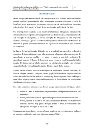 Estudio de las Inteligencias Múltiples en el TDAH: propuestas de intervención.
Susana de los Ángeles León Sánchez


                                    INTRODUCCIÓN

Desde una perspectiva tradicional, a la inteligencia se le ha definido operacionalmente
como la habilidad para responder a las cuestiones de un test de inteligencia. A partir de
los años ochenta, aparece una alternativa a este concepto de inteligencia, con una visión
más pluralista de la mente: la Teoría de las Inteligencias Múltiples de Gardner.

Sus investigaciones sacaron a la luz, no sólo una familia de inteligencias humanas más
amplia de lo que se suponía, sino que generaron una definición más práctica y renovada
del concepto de inteligencia. El nuevo concepto de inteligencia es una propuesta
moderna y arriesgada, ya que su meta es la búsqueda de información directa acerca de
la forma en que las personas desarrollan sus capacidades, fundamental, para su modo
de vida futuro.

La Teoría de las Inteligencias Múltiples en la actualidad, es un modelo pedagógico
sostenible de innovación que ayuda a los alumnos a reflexionar sobre sus procesos de
aprendizaje, a generar cambios y a perder el miedo a descubrir ambientes de
aprendizaje nuevos. El futuro de la escuela ha de centrarse en el las peculiaridades
propias del alumno para ayudarles a conocer sus inteligencias múltiples y así priorizar
sus puntos fuertes y rentabilizar los puntos débiles a través de los fuertes.

En este estudio se van a analizar las Inteligencias Múltiples de alumnos con TDAH de
los tres subtipos y se van a comparar con un grupo de alumnos que no padecen dicho
trastorno con la finalidad de comparar, extrapolar y descubrir pautas de actuación para
desarrollar un programa de intervención destinado al desarrollo de las Inteligencias
Múltiples en niños con TDAH.

Son varias las razones las que nos han llevado a elegir un estudio con este tipo de niños:

        Porque el TDAH es actualmente un problema de salud pública debido a su alta
        prevalencia.
        Porque junto con la dislexia, representa la principal causa de fracaso escolar.
        Porque, si bien el TDAH es un tema ampliamente tratado por la literatura
        científica, existen muy pocos trabajos donde se trate específicamente las
        Inteligencias Múltiples en niños con TDAH.

Esperamos por tanto, obtener unos resultados propicios, que permitan sentar las bases
de una intervención adecuada para niños que padecen TDAH.




                                              10
 