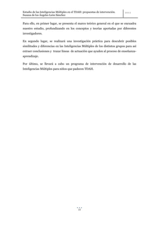 Estudio de las Inteligencias Múltiples en el TDAH: propuestas de intervención.
Susana de los Ángeles León Sánchez


Para ello, en primer lugar, se presenta el marco teórico general en el que se encuadra
nuestro estudio, profundizando en los conceptos y teorías aportadas por diferentes
investigadores.

En segundo lugar, se realizará una investigación práctica para descubrir posibles
similitudes y diferencias en las Inteligencias Múltiples de los distintos grupos para así
extraer conclusiones y trazar líneas de actuación que ayuden al proceso de enseñanza-
aprendizaje.

Por último, se llevará a cabo un programa de intervención de desarrollo de las
Inteligencias Múltiples para niños que padecen TDAH.




                                              11
 
