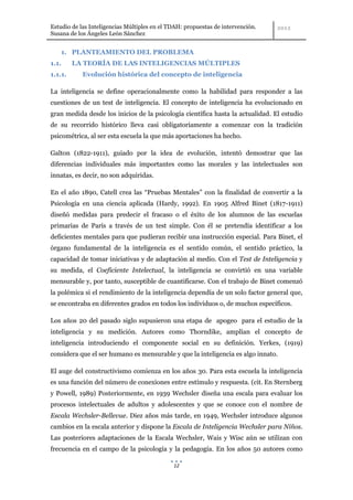 Estudio de las Inteligencias Múltiples en el TDAH: propuestas de intervención.
Susana de los Ángeles León Sánchez


    1. PLANTEAMIENTO DEL PROBLEMA
1.1.     LA TEORÍA DE LAS INTELIGENCIAS MÚLTIPLES
1.1.1.      Evolución histórica del concepto de inteligencia

La inteligencia se define operacionalmente como la habilidad para responder a las
cuestiones de un test de inteligencia. El concepto de inteligencia ha evolucionado en
gran medida desde los inicios de la psicología científica hasta la actualidad. El estudio
de su recorrido histórico lleva casi obligatoriamente a comenzar con la tradición
psicométrica, al ser esta escuela la que más aportaciones ha hecho.

Galton (1822-1911), guiado por la idea de evolución, intentó demostrar que las
diferencias individuales más importantes como las morales y las intelectuales son
innatas, es decir, no son adquiridas.

En el año 1890, Catell crea las “Pruebas Mentales” con la finalidad de convertir a la
Psicología en una ciencia aplicada (Hardy, 1992). En 1905 Alfred Binet (1817-1911)
diseñó medidas para predecir el fracaso o el éxito de los alumnos de las escuelas
primarias de París a través de un test simple. Con él se pretendía identificar a los
deficientes mentales para que pudieran recibir una instrucción especial. Para Binet, el
órgano fundamental de la inteligencia es el sentido común, el sentido práctico, la
capacidad de tomar iniciativas y de adaptación al medio. Con el Test de Inteligencia y
su medida, el Coeficiente Intelectual, la inteligencia se convirtió en una variable
mensurable y, por tanto, susceptible de cuantificarse. Con el trabajo de Binet comenzó
la polémica si el rendimiento de la inteligencia dependía de un solo factor general que,
se encontraba en diferentes grados en todos los individuos o, de muchos específicos.

Los años 20 del pasado siglo supusieron una etapa de apogeo para el estudio de la
inteligencia y su medición. Autores como Thorndike, amplían el concepto de
inteligencia introduciendo el componente social en su definición. Yerkes, (1919)
considera que el ser humano es mensurable y que la inteligencia es algo innato.

El auge del constructivismo comienza en los años 30. Para esta escuela la inteligencia
es una función del número de conexiones entre estímulo y respuesta. (cit. En Sternberg
y Powell, 1989) Posteriormente, en 1939 Wechsler diseña una escala para evaluar los
procesos intelectuales de adultos y adolescentes y que se conoce con el nombre de
Escala Wechsler-Bellevue. Diez años más tarde, en 1949, Wechsler introduce algunos
cambios en la escala anterior y dispone la Escala de Inteligencia Wechsler para Niños.
Las posteriores adaptaciones de la Escala Wechsler, Wais y Wisc aún se utilizan con
frecuencia en el campo de la psicología y la pedagogía. En los años 50 autores como

                                              12
 