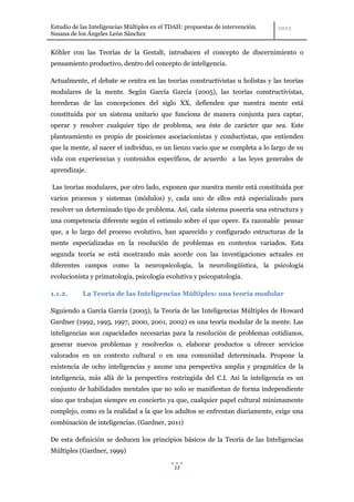 Estudio de las Inteligencias Múltiples en el TDAH: propuestas de intervención.
Susana de los Ángeles León Sánchez


Köhler con las Teorías de la Gestalt, introducen el concepto de discernimiento o
pensamiento productivo, dentro del concepto de inteligencia.

Actualmente, el debate se centra en las teorías constructivistas u holistas y las teorías
modulares de la mente. Según García García (2005), las teorías constructivistas,
herederas de las concepciones del siglo XX, defienden que nuestra mente está
constituida por un sistema unitario que funciona de manera conjunta para captar,
operar y resolver cualquier tipo de problema, sea éste de carácter que sea. Este
planteamiento es propio de posiciones asociacionistas y conductistas, que entienden
que la mente, al nacer el individuo, es un lienzo vacío que se completa a lo largo de su
vida con experiencias y contenidos específicos, de acuerdo a las leyes generales de
aprendizaje.

Las teorías modulares, por otro lado, exponen que nuestra mente está constituida por
varios procesos y sistemas (módulos) y, cada uno de ellos está especializado para
resolver un determinado tipo de problema. Así, cada sistema poseería una estructura y
una competencia diferente según el estímulo sobre el que opere. Es razonable pensar
que, a lo largo del proceso evolutivo, han aparecido y configurado estructuras de la
mente especializadas en la resolución de problemas en contextos variados. Esta
segunda teoría se está mostrando más acorde con las investigaciones actuales en
diferentes campos como la neuropsicología, la neurolingüística, la psicología
evolucionista y primatología, psicología evolutiva y psicopatología.

1.1.2.      La Teoría de las Inteligencias Múltiples: una teoría modular

Siguiendo a García García (2005), la Teoría de las Inteligencias Múltiples de Howard
Gardner (1992, 1995, 1997, 2000, 2001, 2002) es una teoría modular de la mente. Las
inteligencias son capacidades necesarias para la resolución de problemas cotidianos,
generar nuevos problemas y resolverlos o, elaborar productos u ofrecer servicios
valorados en un contexto cultural o en una comunidad determinada. Propone la
existencia de ocho inteligencias y asume una perspectiva amplia y pragmática de la
inteligencia, más allá de la perspectiva restringida del C.I. Así la inteligencia es un
conjunto de habilidades mentales que no solo se manifiestan de forma independiente
sino que trabajan siempre en concierto ya que, cualquier papel cultural mínimamente
complejo, como es la realidad a la que los adultos se enfrentan diariamente, exige una
combinación de inteligencias. (Gardner, 2011)

De esta definición se deducen los principios básicos de la Teoría de las Inteligencias
Múltiples (Gardner, 1999)

                                              13
 