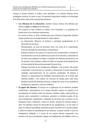 Estudio de las Inteligencias Múltiples en el TDAH: propuestas de intervención.
Susana de los Ángeles León Sánchez


Aunque el propio Gardner se define como psicólogo y no postula ninguna teoría
pedagógica concreta, lo cierto es que, ha aportado importantes análisis a la Psicología
de la Educación. Entre estas aportaciones destacan:

     Los dilemas de la educación. Gardner (2001), destaca dos dilemas que
        afectan al qué y al cómo de la educación:
        Con respecto al qué, Gardner se refiere a los contenidos y es partidario de
        limitar éstos a los realmente importantes.
        En cuanto al cómo, es decir, enseñar para que el alumno comprenda, Gardner
        (1999), plantea una estrategia basada en cuatro pilares:
        -   La observación. Observar al profesor y participar gradualmente en el
            desarrollo de una tarea.
        -   Afrontamiento. Se trata de presentar cara a los retos de la comprensión
            como por ejemplo los estereotipos o memorismos.
        -   Enfoque sistémico. Se centra en el ejercicio de la comprensión y consiste en
            la formulación correcta de objetivos por parte de los docentes, realización de
            las tareas que expliquen su logro y compartir las distintas perspectivas con
            los alumnos. Este enfoque se sigue con éxito en un grupo de investigación de
            la Universidad de Harvard denominado Proyecto Zero.
        -   Enfoque derivado de las Inteligencias Múltiples. Una persona sólo puede
            comprender correctamente un concepto y demostrarlo si puede desarrollar
            múltiples representaciones de sus aspectos principales. El objetivo a
            alcanzar es, esquematizar las múltiples representaciones, de la forma más
            absoluta posible y esto supone un consumo de tiempo para cada tema,
            detallar la unidad de distintas maneras, y dirigir las tareas a una variedad de
            inteligencias, aptitudes e intereses distintos.
     El papel del alumno. El fracaso en la aplicación de los distintos modelos
        conductistas y psicométricos en el campo educativo supuso un impulso en la
        investigación de Gardner sobre los alumnos. Gardner (1983, 1999) perfila un
        alumno activo, propositivo y autónomo, poseedor en distintos grados de las
        ocho inteligencias, combinadas y utilizadas de tal forma que, se genera un ser
        inteligente único y diferente a todos los demás. Aunque los alumnos llegan a
        clase con distintos niveles de desarrollo de las inteligencias y, en las aulas se
        sigue un estilo de aprendizaje específico porque el profesor no se puede adaptar
        a todos los estilos de aprendizaje de sus alumnos, sí puede enseñar a usar sus
        inteligencias múltiples y, a través de sus puntos fuertes comprender una
        materia en la que normalmente emplea sus inteligencias más débiles. Como se

                                              22
 