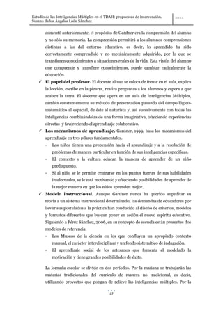 Estudio de las Inteligencias Múltiples en el TDAH: propuestas de intervención.
Susana de los Ángeles León Sánchez


        comentó anteriormente, el propósito de Gardner era la comprensión del alumno
        y no sólo su memoria. La comprensión permitirá a los alumnos comprensiones
        distintas a las del entorno educativo, es decir, lo aprendido ha sido
        correctamente comprendido y no mecánicamente adquirido, por lo que se
        transfieren conocimientos a situaciones reales de la vida. Esta visión del alumno
        que comprende y transfiere conocimientos, puede cambiar radicalmente la
        educación.
     El papel del profesor. El docente al uso se coloca de frente en el aula, explica
        la lección, escribe en la pizarra, realiza preguntas a los alumnos y espera a que
        acaben la tarea. El docente que opera en un aula de Inteligencias Múltiples,
        cambia constantemente su método de presentación pasando del campo lógico-
        matemático al espacial, de éste al naturista y, así sucesivamente con todas las
        inteligencias combinándolas de una forma imaginativa, ofreciendo experiencias
        directas y favoreciendo el aprendizaje colaborativo.
     Los mecanismos de aprendizaje. Gardner, 1999, basa los mecanismos del
        aprendizaje en tres pilares fundamentales.
        -   Los niños tienen una propensión hacia el aprendizaje y a la resolución de
            problemas de manera particular en función de sus inteligencias específicas.
        -   El contexto y la cultura educan la manera de aprender de un niño
            predispuesto.
        -   Si al niño se le permite centrarse en los puntos fuertes de sus habilidades
            intelectuales, se le está motivando y ofreciendo posibilidades de aprender de
            la mejor manera en que los niños aprenden mejor.
     Modelo instruccional. Aunque Gardner nunca ha querido supeditar su
        teoría a un sistema instruccional determinado, las demandas de educadores por
        llevar sus postulados a la práctica han conducido al diseño de criterios, modelos
        y formatos diferentes que buscan poner en acción el nuevo espíritu educativo.
        Siguiendo a Pérez Sánchez, 2006, en su concepto de escuela están presentes dos
        modelos de referencia:
        -   Los Museos de la ciencia en los que confluyen un apropiado contexto
            manual, el carácter interdisciplinar y un fondo sistemático de indagación.
        -   El aprendizaje social de los artesanos que fomenta el modelado la
            motivación y tiene grandes posibilidades de éxito.

        La jornada escolar se divide en dos períodos. Por la mañana se trabajarán las
        materias tradicionales del currículo de manera no tradicional, es decir,
        utilizando proyectos que pongan de relieve las inteligencias múltiples. Por la

                                              23
 
