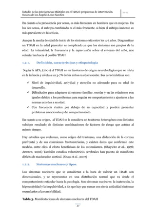 Estudio de las Inteligencias Múltiples en el TDAH: propuestas de intervención.
Susana de los Ángeles León Sánchez


En cuanto a la prevalencia por sexos, es más frecuente en hombres que en mujeres. En
los dos sexos, el subtipo combinado es el más frecuente, si bien el subtipo inatento es
más prevalente en las chicas.

Aunque la media de edad de inicio de los síntomas está entre los 4-5 años. Diagnosticar
un TDAH en la edad prescolar es complicado ya que los síntomas son propios de la
edad. La intensidad, la frecuencia y la repercusión sobre el entorno del niño, nos
orientarían hacia el posible TDAH.

1.2.1.      Definición, características y etiopatología

Según la APA, (2001) el TDAH es un trastorno de origen neurobiológico que se inicia
en la infancia y afecta a un 3-7% de los niños en edad escolar. Sus características son:

     Nivel de impulsividad, actividad y atención no adecuado para su edad de
         desarrollo.
     Dificultades para adaptarse al entorno familiar, escolar y en las relaciones con
         iguales debido a los problemas para regular su comportamiento y ajustarse a las
         normas acordes a su edad.
     Con frecuencia rinden por debajo de su capacidad y pueden presentar
         problemas emocionales y del comportamiento.

En cuanto a su origen, al TDAH se le considera un trastorno heterogéneo con distintos
subtipos resultado de distintas combinaciones de factores de riesgo que actúan al
mismo tiempo.

Hay estudios que reclaman, como origen del trastorno, una disfunción de la corteza
prefrontal y de sus conexiones frontoestriadas, y existen datos que confirman este
modelo, entre ellos el efecto beneficioso de los estimulantes. (Shaywitz et al., 1978;
Arnsten, 2006) También estudios volumétricos cerebrales han puesto de manifiesto
déficits de maduración cortical. (Shaw et al. ,2007)

1.2.2.      Síntomas nucleares y tipos.

Los síntomas nucleares que se consideran a la hora de valorar un TDAH son
dimensionales, y se representan en una distribución normal que va desde el
comportamiento estándar hasta la patología. Son síntomas nucleares: la inatención, la
hiperactividad y la impulsividad, a los que hay que sumar con cierta asiduidad síntomas
secundarios a la comorbilidad.

Tabla 3. Manifestaciones de síntomas nucleares del TDAH

                                              27
 
