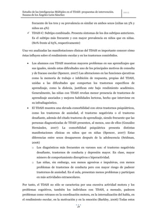 Estudio de las Inteligencias Múltiples en el TDAH: propuestas de intervención.
Susana de los Ángeles León Sánchez


        frecuente de los tres y su prevalencia es similar en ambos sexos (niñas un 5% y
        niños un 4%)
     TDAH-C: Subtipo combinado. Presenta síntomas de los dos subtipos anteriores.
        Es el subtipo más frecuente y con mayor prevalencia en niños que en niñas.
        (80% frente al 65%, respectivamente)

Una vez analizadas las manifestaciones clínicas del TDAH es importante conocer cómo
éstas influyen sobre el rendimiento escolar y en los trastornos comórbidos.

        Los alumnos con TDAH muestran mayores problemas en sus aprendizajes que
        sus iguales, siendo estas dificultades uno de los principales motivos de consulta
        y de fracaso escolar (Spencer, 2007) Las alteraciones en las funciones ejecutivas
        como la memoria de trabajo e inhibición de respuesta, propias del TDAH,
        unidas a las dificultades que comportan los trastornos específicos de
        aprendizaje, como la dislexia, justifican este bajo rendimiento académico.
        Generalmente, las niñas con TDAH revelan menor presencia de trastornos de
        aprendizaje asociados y mejores habilidades lectoras, hecho que interviene en
        su infradiagnóstico.
        El TDAH muestra una elevada comorbilidad con otros trastornos psiquiátricos,
        como los trastornos de ansiedad, el trastorno negativista o el trastorno
        desafiante, además del citado trastorno de aprendizaje, siendo frecuente que las
        personas diagnosticadas de TDAH presenten, al menos, uno de ellos (González
        Hernández,      2007)    La    comorbilidad      psiquiátrica    presenta   distintas
        manifestaciones clínicas en niños que en niñas (Spencer, 2007) Estas
        diferencias entre sexos desaparecen después de la adolescencia (Seidman,
        2006)
        o   Los diagnósticos más frecuentes en varones son: el trastorno negativista
            desafiante, trastornos de conducta y depresión mayor. En clase, mayor
            número de comportamiento disruptivos e hiperactividad.
        o   Las niñas, sin embargo, son menos agresivas e impulsivas, con menos
            problemas de trastornos de conducta pero con mayor riesgo de padecer
            trastornos de ansiedad. En el aula, presentan menos problemas y participan
            en más actividades extraescolares.

Por tanto, el TDAH no sólo se caracteriza por una excesiva actividad motora y los
problemas cognitivos, también los individuos con TDAH, a menudo, padecen
problemas como retrasos en la coordinación motora, en la internalización del habla, en
el rendimiento escolar, en la motivación y en la emoción (Barkley, 2006) Todas estos

                                              29
 