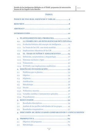 Estudio de las Inteligencias Múltiples en el TDAH: propuestas de intervención.
Susana de los Ángeles León Sánchez


                                                        ÍNDICE

ÍNDICE DE FIGURAS, GRÁFICOS Y TABLAS ...................... 4

RESUMEN ...........................................................................8

ABSTRACT .......................................................................... 9

INTRODUCCIÓN ............................................................... 10

    1. PLANTEAMIENTO DEL PROBLEMA ....................... 12
    1.1.       LA TEORÍA DE LAS INTELIGENCIAS MÚLTIPLES12
    1.1.1.     Evolución histórica del concepto de inteligencia .............. 12
    1.1.2.     La Teoría de las I.M.: una teoría modular ......................... 13
    1.1.3.     Implicaciones educativas de las I.M. ................................. 21
    1.2.       EL TDAH EN NIÑOS Y ADOLESCENTES ........... 25
    1.2.1.     Definición, características y etiopatología........................ 27
    1.2.2. Síntomas nucleares y tipos ............................................... 27
    1.2.3. Tratamiento ...................................................................... 30
    1.2.4. El TDAH y sus implicaciones académicas ........................ 32
    2. DISEÑO DE INVESTIGACIÓN ................................. 33
    2.1.       Problema que se plantea................................................... 33
    2.2.       Objetivo ............................................................................ 34
    2.3.       Hipótesis ........................................................................... 34
    2.4.       Justificación...................................................................... 35
    2.5.       Metodología ...................................................................... 36
    2.5.1. Diseño ............................................................................... 36
    2.5.2. Población y muestra ......................................................... 36
    2.5.3. Variables medidas e instrumentos aplicados ................... 37
    2.5.4. Procedimiento .................................................................. 38
    3. RESULTADOS ......................................................... 39
    3.1.       Resultados descriptivos .................................................... 39
    3.2.       Análisis de los perfiles individuales de los grupos ........... 44
    3.3.       Resultados comparativos...................................................57
    4. DISCUSIÓN DE RESULTADOS COMPARATIVOS Y CONCLUSIONES
           ................................................................................ 61
    5. PROSPECTIVA ........................................................ 62
    5.1.       Objetivos del programa .................................................... 62
    5.2.       Metodología ...................................................................... 63

                                                               3
 