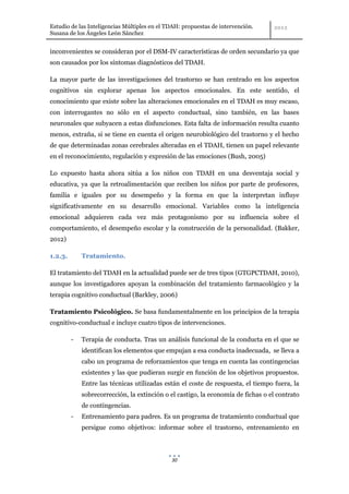 Estudio de las Inteligencias Múltiples en el TDAH: propuestas de intervención.
Susana de los Ángeles León Sánchez


inconvenientes se consideran por el DSM-IV características de orden secundario ya que
son causados por los síntomas diagnósticos del TDAH.

La mayor parte de las investigaciones del trastorno se han centrado en los aspectos
cognitivos sin explorar apenas los aspectos emocionales. En este sentido, el
conocimiento que existe sobre las alteraciones emocionales en el TDAH es muy escaso,
con interrogantes no sólo en el aspecto conductual, sino también, en las bases
neuronales que subyacen a estas disfunciones. Esta falta de información resulta cuanto
menos, extraña, si se tiene en cuenta el origen neurobiológico del trastorno y el hecho
de que determinadas zonas cerebrales alteradas en el TDAH, tienen un papel relevante
en el reconocimiento, regulación y expresión de las emociones (Bush, 2005)

Lo expuesto hasta ahora sitúa a los niños con TDAH en una desventaja social y
educativa, ya que la retroalimentación que reciben los niños por parte de profesores,
familia e iguales por su desempeño y la forma en que la interpretan influye
significativamente en su desarrollo emocional. Variables como la inteligencia
emocional adquieren cada vez más protagonismo por su influencia sobre el
comportamiento, el desempeño escolar y la construcción de la personalidad. (Bakker,
2012)

1.2.3.       Tratamiento.

El tratamiento del TDAH en la actualidad puede ser de tres tipos (GTGPCTDAH, 2010),
aunque los investigadores apoyan la combinación del tratamiento farmacológico y la
terapia cognitivo conductual (Barkley, 2006)

Tratamiento Psicológico. Se basa fundamentalmente en los principios de la terapia
cognitivo-conductual e incluye cuatro tipos de intervenciones.

         -   Terapia de conducta. Tras un análisis funcional de la conducta en el que se
             identifican los elementos que empujan a esa conducta inadecuada, se lleva a
             cabo un programa de reforzamientos que tenga en cuenta las contingencias
             existentes y las que pudieran surgir en función de los objetivos propuestos.
             Entre las técnicas utilizadas están el coste de respuesta, el tiempo fuera, la
             sobrecorrección, la extinción o el castigo, la economía de fichas o el contrato
             de contingencias.
         -   Entrenamiento para padres. Es un programa de tratamiento conductual que
             persigue como objetivos: informar sobre el trastorno, entrenamiento en



                                              30
 