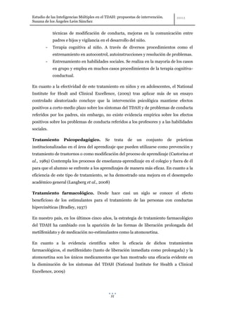 Estudio de las Inteligencias Múltiples en el TDAH: propuestas de intervención.
Susana de los Ángeles León Sánchez


            técnicas de modificación de conducta, mejoras en la comunicación entre
            padres e hijos y vigilancia en el desarrollo del niño.
        -   Terapia cognitiva al niño. A través de diversos procedimientos como el
            entrenamiento en autocontrol, autoinstrucciones y resolución de problemas.
        -   Entrenamiento en habilidades sociales. Se realiza en la mayoría de los casos
            en grupo y emplea en muchos casos procedimientos de la terapia cognitiva-
            conductual.

En cuanto a la efectividad de este tratamiento en niños y en adolescentes, el National
Institute for Healt and Clinical Excellence, (2009) tras aplicar más de un ensayo
controlado aleatorizado concluye que la intervención psicológica mantiene efectos
positivos a corto-medio plazo sobre los síntomas del TDAH y de problemas de conducta
referidos por los padres, sin embargo, no existe evidencia empírica sobre los efectos
positivos sobre los problemas de conducta referidos a los profesores y a las habilidades
sociales.

Tratamiento       Psicopedagógico.         Se        trata   de   un   conjunto   de   prácticas
institucionalizadas en el área del aprendizaje que pueden utilizarse como prevención y
tratamiento de trastornos o como modificación del proceso de aprendizaje (Castorina et
al., 1989) Contempla los procesos de enseñanza-aprendizaje en el colegio y fuera de él
para que el alumno se enfrente a los aprendizajes de manera más eficaz. En cuanto a la
eficiencia de este tipo de tratamiento, se ha demostrado una mejora en el desempeño
académico general (Langberg et al., 2008)

Tratamiento farmacológico. Desde hace casi un siglo se conoce el efecto
beneficioso de los estimulantes para el tratamiento de las personas con conductas
hipercinéticas (Bradley, 1937)

En nuestro país, en los últimos cinco años, la estrategia de tratamiento farmacológico
del TDAH ha cambiado con la aparición de las formas de liberación prolongada del
metilfenidato y de medicación no-estimulantes como la atomoxetina.

En cuanto a la evidencia científica sobre la eficacia de dichos tratamientos
farmacológicos, el metilfenidato (tanto de liberación inmediata como prolongada) y la
atomoxetina son los únicos medicamentos que han mostrado una eficacia evidente en
la disminución de los síntomas del TDAH (National Institute for Health a Clinical
Excellence, 2009)




                                                31
 