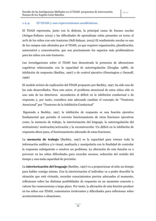 Estudio de las Inteligencias Múltiples en el TDAH: propuestas de intervención.
Susana de los Ángeles León Sánchez


1.2.4.      El TDAH y sus repercusiones académicas.

El TDAH representa, junto con la dislexia, la principal causa de fracaso escolar
(Artigas-Pallares 2003) y las dificultades de aprendizaje están presentes en torno al
20% de los niños con este trastorno (Sell-Salazar, 2003) El rendimiento escolar es uno
de los campos más afectados por el TDAH, ya que requiere organización, planificación,
autocontrol y concentración, que son precisamente los aspectos más problemáticos
para los niños con este trastorno.

Las investigaciones sobre el TDAH han demostrado la presencia de alteraciones
cognitivas relacionadas con la capacidad de autorregulación (Douglas 1988), de
inhibición de respuesta (Barkley, 1997) o de control ejecutivo (Pennington y Ozonoff,
1996)

El modelo teórico de explicación del TDAH propuesto por Barkley, 1997, ha sido uno de
los más desarrollados. Para este autor, el problema atencional de estos niños sólo es
uno más de los deterioros secundarios al déficit en la inhibición conductual o de
respuesta y, por tanto, considera más adecuado cambiar el concepto de “Trastorno
Atencional” por “Trastorno de la Inhibición Conductual”

Siguiendo a Barkley, 1997, la inhibición de respuesta es una función ejecutiva
fundamental que permite el correcto funcionamiento de otras funciones ejecutivas
como, la memoria de trabajo, la interiorización del lenguaje, la autorregulación del
sentimiento/ motivación/activación y la reconstrucción. Un déficit en la inhibición de
respuesta altera pues, el funcionamiento adecuado de estas funciones.

La memoria de trabajo (Barkley, 1997) es la capacidad para retener toda la
información auditiva y/o visual, analizarla y manipularla con la finalidad de controlar
la respuesta subsiguiente o resolver un problema. La alteración de esta función va a
provocar en los niños dificultades para recordar sucesos, reducción del sentido del
tiempo y una mala capacidad de previsión.

La interiorización del lenguaje (Barkley, 1997) va a proporcionar al niño un tiempo
para hablar consigo mismo. Con la interiorización el individuo va a poder describir la
situación que está viviendo, recordar conocimientos previos adecuados al momento,
reflexionar sobre las distintas posibilidades de respuesta en un momento concreto y
valorar las consecuencias a largo plazo. Por tanto, la alteración de esta función produce
en los niños con TDAH, comentarios irrelevantes y dificultades para reflexionar sobre
acontecimientos o situaciones.


                                              32
 