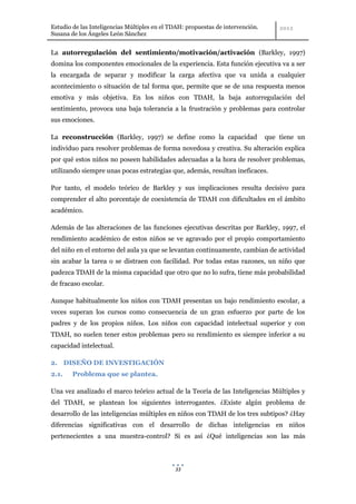 Estudio de las Inteligencias Múltiples en el TDAH: propuestas de intervención.
Susana de los Ángeles León Sánchez


La autorregulación del sentimiento/motivación/activación (Barkley, 1997)
domina los componentes emocionales de la experiencia. Esta función ejecutiva va a ser
la encargada de separar y modificar la carga afectiva que va unida a cualquier
acontecimiento o situación de tal forma que, permite que se de una respuesta menos
emotiva y más objetiva. En los niños con TDAH, la baja autorregulación del
sentimiento, provoca una baja tolerancia a la frustración y problemas para controlar
sus emociones.

La reconstrucción (Barkley, 1997) se define como la capacidad                    que tiene un
individuo para resolver problemas de forma novedosa y creativa. Su alteración explica
por qué estos niños no poseen habilidades adecuadas a la hora de resolver problemas,
utilizando siempre unas pocas estrategias que, además, resultan ineficaces.

Por tanto, el modelo teórico de Barkley y sus implicaciones resulta decisivo para
comprender el alto porcentaje de coexistencia de TDAH con dificultades en el ámbito
académico.

Además de las alteraciones de las funciones ejecutivas descritas por Barkley, 1997, el
rendimiento académico de estos niños se ve agravado por el propio comportamiento
del niño en el entorno del aula ya que se levantan continuamente, cambian de actividad
sin acabar la tarea o se distraen con facilidad. Por todas estas razones, un niño que
padezca TDAH de la misma capacidad que otro que no lo sufra, tiene más probabilidad
de fracaso escolar.

Aunque habitualmente los niños con TDAH presentan un bajo rendimiento escolar, a
veces superan los cursos como consecuencia de un gran esfuerzo por parte de los
padres y de los propios niños. Los niños con capacidad intelectual superior y con
TDAH, no suelen tener estos problemas pero su rendimiento es siempre inferior a su
capacidad intelectual.

2. DISEÑO DE INVESTIGACIÓN
2.1.    Problema que se plantea.

Una vez analizado el marco teórico actual de la Teoría de las Inteligencias Múltiples y
del TDAH, se plantean los siguientes interrogantes. ¿Existe algún problema de
desarrollo de las inteligencias múltiples en niños con TDAH de los tres subtipos? ¿Hay
diferencias significativas con el desarrollo de dichas inteligencias en niños
pertenecientes a una muestra-control? Si es así ¿Qué inteligencias son las más



                                              33
 