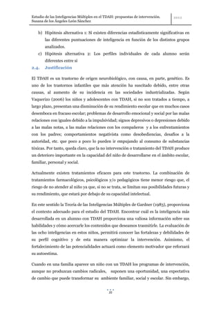 Estudio de las Inteligencias Múltiples en el TDAH: propuestas de intervención.
Susana de los Ángeles León Sánchez


    b) Hipótesis alternativa 1: Sí existen diferencias estadísticamente significativas en
        las diferentes puntuaciones de inteligencia en función de los distintos grupos
        analizados.
    c) Hipótesis alternativa 2: Los perfiles individuales de cada alumno serán
        diferentes entre sí
2.4.    Justificación

El TDAH es un trastorno de origen neurobiológico, con causa, en parte, genético. Es
uno de los trastornos infantiles que más atención ha suscitado debido, entre otras
causas, al aumento de su incidencia en las sociedades industrializadas. Según
Vaquerizo (2006) los niños y adolescentes con TDAH, si no son tratados a tiempo, a
largo plazo, presentan una disminución de su rendimiento escolar que en muchos casos
desemboca en fracaso escolar; problemas de desarrollo emocional y social por las malas
relaciones con iguales debido a la impulsividad; signos depresivos o depresiones debido
a las malas notas, a las malas relaciones con los compañeros y a los enfrentamientos
con los padres; comportamientos negativista como desobediencias, desafíos a la
autoridad, etc. que poco a poco lo pueden ir empujando al consumo de substancias
tóxicas. Por tanto, queda claro, que la no intervención o tratamiento del TDAH produce
un deterioro importante en la capacidad del niño de desarrollarse en el ámbito escolar,
familiar, personal y social.

Actualmente existen tratamientos eficaces para este trastorno. La combinación de
tratamientos farmacológicos, psicológicos y/o pedagógicos tiene menor riesgo que, el
riesgo de no atender al niño ya que, si no se trata, se limitan sus posibilidades futuras y
su rendimiento, que estará por debajo de su capacidad intelectual.

En este sentido la Teoría de las Inteligencias Múltiples de Gardner (1983), proporciona
el contexto adecuado para el estudio del TDAH. Encontrar cuál es la inteligencia más
desarrollada en un alumno con TDAH proporciona una valiosa información sobre sus
habilidades y cómo acercarle los contenidos que deseamos trasmitirle. La evaluación de
las ocho inteligencias en estos niños, permitirá conocer las fortalezas y debilidades de
su perfil cognitivo y de esta manera optimizar la intervención. Asimismo, el
fortalecimiento de las potencialidades actuará como elemento motivador que reforzará
su autoestima.

Cuando en una familia aparece un niño con un TDAH los programas de intervención,
aunque no produzcan cambios radicales,         suponen una oportunidad, una expectativa
de cambio que puede transformar su ambiente familiar, social y escolar. Sin embargo,


                                              35
 