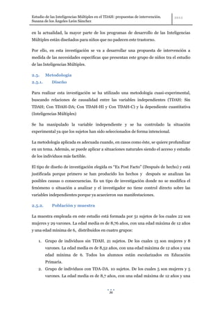 Estudio de las Inteligencias Múltiples en el TDAH: propuestas de intervención.
Susana de los Ángeles León Sánchez


en la actualidad, la mayor parte de los programas de desarrollo de las Inteligencias
Múltiples están diseñados para niños que no padecen este trastorno.

Por ello, en esta investigación se va a desarrollar una propuesta de intervención a
medida de las necesidades específicas que presentan este grupo de niños tra el estudio
de las Inteligencias Múltiples.

2.5.     Metodología
2.5.1.      Diseño

Para realizar esta investigación se ha utilizado una metodología cuasi-experimental,
buscando relaciones de causalidad entre las variables independientes (TDAH: Sin
TDAH; Con TDAH-DA; Con TDAH-HI y Con TDAH-C) y la dependiente cuantitativa
(Inteligencias Múltiples)

Se ha manipulado la variable independiente y se ha controlado la situación
experimental ya que los sujetos han sido seleccionados de forma intencional.

La metodología aplicada es adecuada cuando, en casos como éste, se quiere profundizar
en un tema. Además, se puede aplicar a situaciones naturales siendo el acceso y estudio
de los individuos más factible.

El tipo de diseño de investigación elegida es “Ex Post Facto” (Después de hecho) y está
justificada porque primero se han producido los hechos y después se analizan las
posibles causas o consecuencias. Es un tipo de investigación donde no se modifica el
fenómeno o situación a analizar y el investigador no tiene control directo sobre las
variables independientes porque ya acaecieron sus manifestaciones.

2.5.2.      Población y muestra

La muestra empleada en este estudio está formada por 51 sujetos de los cuales 22 son
mujeres y 29 varones. La edad media es de 8,76 años, con una edad máxima de 12 años
y una edad mínima de 6, distribuidos en cuatro grupos:

    1. Grupo de individuos sin TDAH. 21 sujetos. De los cuales 13 son mujeres y 8
         varones. La edad media es de 8,52 años, con una edad máxima de 12 años y una
         edad mínima de 6. Todos los alumnos están escolarizados en Educación
         Primaria.
    2. Grupo de individuos con TDA-DA. 10 sujetos. De los cuales 5 son mujeres y 5
         varones. La edad media es de 8,7 años, con una edad máxima de 12 años y una


                                              36
 