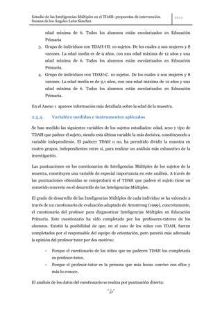 Estudio de las Inteligencias Múltiples en el TDAH: propuestas de intervención.
Susana de los Ángeles León Sánchez


         edad mínima de 6. Todos los alumnos están escolarizados en Educación
         Primaria
    3. Grupo de individuos con TDAH-HI. 10 sujetos. De los cuales 2 son mujeres y 8
         varones. La edad media es de 9 años, con una edad máxima de 12 años y una
         edad mínima de 6. Todos los alumnos están escolarizados en Educación
         Primaria.
    4. Grupo de individuos con TDAH-C. 10 sujetos. De los cuales 2 son mujeres y 8
         varones. La edad media es de 9,1 años, con una edad máxima de 12 años y una
         edad mínima de 6. Todos los alumnos están escolarizados en Educación
         Primaria.

En el Anexo 1 aparece información más detallada sobre la edad de la muestra.

2.5.3.       Variables medidas e instrumentos aplicados

Se han medido las siguientes variables de los sujetos estudiados: edad, sexo y tipo de
TDAH que padece el sujeto, siendo esta última variable la más decisiva, constituyendo a
variable independiente. El padecer TDAH o no, ha permitido dividir la muestra en
cuatro grupos, independientes entre sí, para realizar un análisis más exhaustivo de la
investigación.

Las puntuaciones en los cuestionarios de Inteligencias Múltiples de los sujetos de la
muestra, constituyen una variable de especial importancia en este análisis. A través de
las puntuaciones obtenidas se comprobará si el TDAH que padece el sujeto tiene un
cometido concreto en el desarrollo de las Inteligencias Múltiples.

El grado de desarrollo de las Inteligencias Múltiples de cada individuo se ha valorado a
través de un cuestionario de evaluación adaptado de Armstrong (1999), concretamente,
el cuestionario del profesor para diagnosticar Inteligencias Múltiples en Educación
Primaria. Este cuestionario ha sido completado por los profesores-tutores de los
alumnos. Existió la posibilidad de que, en el caso de los niños con TDAH, fueran
completados por el responsable del equipo de orientación, pero pareció más adecuada
la opinión del profesor tutor por dos motivos:

         -   Porque el cuestionario de los niños que no padecen TDAH los completaría
             su profesor-tutor.
         -   Porque el profesor-tutor es la persona que más horas convive con ellos y
             más lo conoce.

El análisis de los datos del cuestionario se realiza por puntuación directa:

                                              37
 
