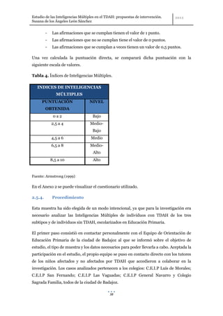 Estudio de las Inteligencias Múltiples en el TDAH: propuestas de intervención.
Susana de los Ángeles León Sánchez


         -    Las afirmaciones que se cumplan tienen el valor de 1 punto.
         -    Las afirmaciones que no se cumplan tiene el valor de 0 puntos.
         -    Las afirmaciones que se cumplan a veces tienen un valor de 0,5 puntos.

Una vez calculada la puntuación directa, se comparará dicha puntuación con la
siguiente escala de valores.

Tabla 4. Índices de Inteligencias Múltiples.

   INDICES DE INTELIGENCIAS
                MÚLTIPLES
      PUNTUACIÓN                  NIVEL
         OBTENIDA
              0a2                   Bajo
             2,5 a 4              Medio-
                                    Bajo
             4,5 a 6               Medio
             6,5 a 8              Medio-
                                    Alto
             8,5 a 10               Alto


Fuente: Armstrong (1999)

En el Anexo 2 se puede visualizar el cuestionario utilizado.

2.5.4.        Procedimiento

Esta muestra ha sido elegida de un modo intencional, ya que para la investigación era
necesario analizar las Inteligencias Múltiples de individuos con TDAH de los tres
subtipos y de individuos sin TDAH, escolarizados en Educación Primaria.

El primer paso consistió en contactar personalmente con el Equipo de Orientación de
Educación Primaria de la ciudad de Badajoz al que se informó sobre el objetivo de
estudio, el tipo de muestra y los datos necesarios para poder llevarla a cabo. Aceptada la
participación en el estudio, el propio equipo se puso en contacto directo con los tutores
de los niños afectados y no afectados por TDAH que accedieron a colaborar en la
investigación. Los casos analizados pertenecen a los colegios: C.E.I.P Luís de Morales;
C.E.I.P San Fernando; C.E.I.P Las Vaguadas; C.E.I.P General Navarro y Colegio
Sagrada Familia, todos de la ciudad de Badajoz.

                                              38
 