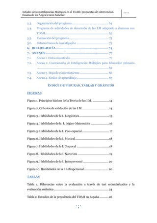 Estudio de las Inteligencias Múltiples en el TDAH: propuestas de intervención.
Susana de los Ángeles León Sánchez


    5.3.      Organización del programa .............................................. 64
    5.4.      Programa de actividades de desarrollo de las I.M adaptado a alumnos con
              TDAH ................................................................................ 65
    5.5.      Evaluación del programa.................................................. 73
    5.6.      Futuras líneas de investigación ........................................ 73
    6. BIBLIOGRAFÍA ....................................................... 74
    7. ANEXOS .................................................................. 77
    7.1.      Anexo 1. Datos muestrales.................................................77
    7.2.      Anexo 2. Cuestionario de Inteligencias Múltiples para Educación primaria
              .......................................................................................... 82
    7.3.      Anexo 3. Hoja de consentimiento .................................... 86
    7.4.      Anexo 4. Estilos de aprendizaje ........................................ 87

                           ÍNDICE DE FIGURAS, TABLAS Y GRÁFICOS

    FIGURAS

    Figura 1. Principios básicos de la Teoría de las I.M. ..................... 14

    Figura 2. Criterios de validación de las I.M................................... 14

    Figura 3. Habilidades de la I. Lingüística ...................................... 15

    Figura 4. Habilidades de la I. Lógico-Matemática ....................... 16

    Figura 5. Habilidades de la I. Viso-espacial .................................. 17

    Figura 6. Habilidades de la I. Musical ...........................................18

    Figura 7. Habilidades de la I. Corporal .........................................18

    Figura 8. Habilidades de la I. Naturista ........................................ 19

    Figura 9. Habilidades de la I. Interpersonal ................................ 20

    Figura 10. Habilidades de la I. Intrapersonal............................... 20

    TABLAS

    Tabla 1. Diferencias entre la evaluación a través de test estandarizados y la
    evaluación auténtica ..................................................................... 24

    Tabla 2. Estudios de la prevalencia del TDAH en España ........... 26


                                                                4
 