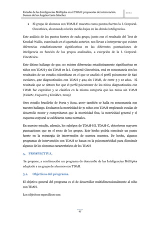 Estudio de las Inteligencias Múltiples en el TDAH: propuestas de intervención.
Susana de los Ángeles León Sánchez


        El grupo de alumnos con TDAH-C muestra como puntos fuertes la I. Corporal-
        Cinestésica, alcanzando niveles medio-bajos en las demás inteligencias.

Este análisis de los puntos fuertes de cada grupo, junto con el resultado del Test de
Kruskal-Wallis, examinado en el apartado anterior, nos llevan a interpretar que existen
diferencias estadísticamente significativas en las diferentes puntuaciones de
inteligencia en función de los grupos analizados, a excepción de la I. Corporal-
Cinestésica.

Este último hallazgo de que, no existen diferencias estadísticamente significativas en
niños con TDAH y sin TDAH en la I. Corporal-Cinestésica, está en consonancia con los
resultados de un estudio colombiano en el que se analizó el perfil psicomotor de 846
escolares, 422 diagnosticados con TDAH y 424 sin TDAH, de entre 5 y 12 años. El
resultado que se obtuvo fue que el perfil psicomotor de los niños diagnosticados con
TDAH fue eupráxico y se clasifica en la misma categoría que los niños sin TDAH
(Vidarte, Ezquerro y Giráldez, 2009)

Otro estudio brasileño de Poeta y Rosa, 2007 también se halla en consonancia con
nuestro hallazgo. Evaluaron la motricidad de 31 niños con TDAH empleando escalas de
desarrollo motor y comprobaron que la motricidad fina, la motricidad general y el
esquema corporal se calificaron como normales.

En nuestro estudio, además, los subtipos de TDAH-HI, TDAH-C, obtuvieron mayores
puntuaciones que en el resto de los grupos. Este hecho podría constituir un punto
fuerte en la estrategia de intervención de nuestra muestra. De hecho, algunos
programas de intervención con TDAH se basan en la psicomotricidad para disminuir
algunos de los síntomas característicos de los TDAH

5. PROSPECTIVA.

Se propone, a continuación un programa de desarrollo de las Inteligencias Múltiples
adaptado a un grupo de alumnos con TDAH.

5.1.    Objetivos del programa.

El objetivo general del programa es el de desarrollar multidimensionalmente al niño
con TDAH.

Los objetivos específicos son:




                                              62
 