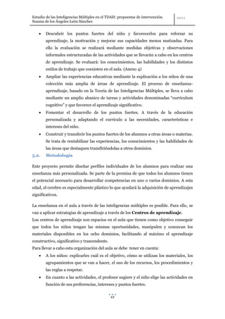 Estudio de las Inteligencias Múltiples en el TDAH: propuestas de intervención.
Susana de los Ángeles León Sánchez


        Descubrir los puntos fuertes del niño y favorecerlos para reforzar su
        aprendizaje, la motivación y mejorar sus capacidades menos matizadas. Para
        ello la evaluación se realizará mediante medidas objetivas y observaciones
        informales estructuradas de las actividades que se llevarán a cabo en los centros
        de aprendizaje. Se evaluará: los conocimientos, las habilidades y los distintos
        estilos de trabajo que coexisten en el aula. (Anexo 4)
        Ampliar las experiencias educativas mediante la explicación a los niños de una
        colección más amplia de áreas de aprendizaje. El proceso de enseñanza-
        aprendizaje, basado en la Teoría de las Inteligencias Múltiples, se lleva a cabo
        mediante un amplio abanico de tareas y actividades denominadas “currículum
        cognitivo” y que favorece el aprendizaje significativo.
        Fomentar el desarrollo de los puntos fuertes. A través de la educación
        personalizada y adaptando el currículo a las necesidades, características e
        intereses del niño.
        Construir y transferir los puntos fuertes de los alumnos a otras áreas o materias.
        Se trata de rentabilizar las experiencias, los conocimientos y las habilidades de
        las áreas que destaquen transfiriéndolas a otros dominios.
5.2.    Metodología

Este proyecto permite diseñar perfiles individuales de los alumnos para realizar una
enseñanza más personalizada. Se parte de la premisa de que todos los alumnos tienen
el potencial necesario para desarrollar competencias en uno o varios dominios. A esta
edad, el cerebro es especialmente plástico lo que ayudará la adquisición de aprendizajes
significativos.

La enseñanza en el aula a través de las inteligencias múltiples es posible. Para ello, se
van a aplicar estrategias de aprendizaje a través de los Centros de aprendizaje.
Los centros de aprendizaje son espacios en el aula que tienen como objetivo conseguir
que todos los niños tengan las mismas oportunidades, manipulen y conozcan los
materiales disponibles en los ocho dominios, facilitando al máximo el aprendizaje
constructivo, significativo y trascendente.
Para llevar a cabo esta organización del aula se debe tener en cuenta:
        A los niños: explicarles cuál es el objetivo, cómo se utilizan los materiales, los
        agrupamientos que se van a hacer, el uso de los recursos, los procedimientos y
        las reglas a respetar.
        En cuanto a las actividades, el profesor sugiere y el niño elige las actividades en
        función de sus preferencias, intereses y puntos fuertes.

                                              63
 