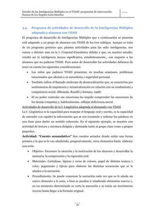 Estudio de las Inteligencias Múltiples en el TDAH: propuestas de intervención.
Susana de los Ángeles León Sánchez




5.4.    Programa de actividades de desarrollo de la Inteligencias Múltiples
        adaptado a alumnos con TDAH
El programa de desarrollo de Inteligencias Múltiples que a continuación se presenta
está adaptado a un grupo de alumnos con TDAH de los tres subtipos. Aunque se trata
de un programa genérico que, plantea actividades para las ocho inteligencias, nos
vamos a detener más en la I. Corporal-Cinestésica debido a que, en nuestro estudio,
resultó ser la inteligencia menos significativa, estadísticamente,, con respecto a los
alumnos que no padecen TDAH. Pero antes de desarrollar las actividades debemos de
tener en cuenta las siguientes consideraciones:
        Los niños que padecen TDAH presentan, en muchas ocasiones, problemas
        emocionales que afectan a su autoestima y seguridad personal.
        También sufren el llamado síndrome de desmoralización que, se caracteriza por
        sentimientos de impotencia y minusvaloración en relación con su rendimiento y
        competencia social. (Miranda, Roselló y Soriano, 1998)
        El no poder controlar sus emociones les impide comprender las emociones de
        los demás (empatía) y, habitualmente, reflejan deficiencia moral.
Actividades de desarrollo de la I. Lingüística adaptada al alumnado con TDAH
La I. Lingüística es la capacidad para manejar el lenguaje oral y escrito, es la capacidad
de entender con rapidez la información que se nos transmite y ordenar las palabras en
una frase para darles un sentido coherente. En el siguiente ejemplo, se muestra una
actividad de lectura y escritura dirigida y destinada tanto al grupo clase como a grupos
pequeños.
Actividad: “Cuento acumulativo” Son cuentos seriados donde existe una forma
primera a la que se le van añadiendo, progresivamente, otros elementos hasta elaborar
una serie.
        Objetivo. Favorecer la atención y la motivación de los alumnos y desarrollar la
        memoria, la comprensión y la expresión oral.
        Materiales. Cartulinas, lápices y ceras de colores, papel de distinta textura y
        color, pegamento y tijeras para elaborar las distintas secuencias que se le
        añaden a la narración.
        Procedimiento. Se puede comenzar la narración cada vez que se le añada un
        nuevo elemento a la serie, o bien se pueden ir añadiendo elementos nuevos y,
        en un momento determinado se corta la narración y se inicia un movimiento
        inverso hasta llegar a la fórmula original.



                                              66
 