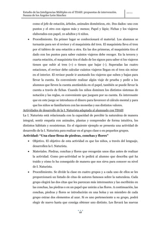 Estudio de las Inteligencias Múltiples en el TDAH: propuestas de intervención.
Susana de los Ángeles León Sánchez


        como el jefe de estación, árboles, animales domésticos, etc. Dos dados: uno con
        puntos y el otro con signos más y menos; Papel y lápiz; Fichas y los viajeros
        elaborados con papel, 10 adultos y 6 niños.
        Procedimiento. En primer lugar se confeccionará el material. Los alumnos se
        turnarán para ser el revisor y el maquinista del tren. El maquinista lleva el tren
        por el tablero de una estación a otra. En las dos primeras, el maquinista tira el
        dado con los puntos para saber cuántos viajeros debe recoger. En la tercera y
        cuarta estación, el maquinista tira el dado de los signos para saber si los viajeros
        tienen que subir al tren (+) o tienen que bajar (-). Superadas las cuatro
        estaciones, el revisor debe calcular cuántos viajeros llegan en el tren sin mirar
        en el interior. El revisor puede ir anotando los viajeros que suben y bajan para
        llevar la cuenta. Es conveniente realizar algún viaje de prueba y pedir a los
        alumnos que lleven la cuenta anotándola en el papel, también se puede llevar la
        cuenta a través de fichas. Cuando los niños dominen los distintos sistemas de
        notación y las reglas, es conveniente que jueguen por su cuenta. Es interesante
        que en este juego se introduzca el dinero para favorecer el cálculo mental y para
        que los niños se familiaricen con las monedas y sus distintos valores.
Actividades de desarrollo de la I. Naturista adaptada al alumnado con TDAH
La I. Naturista está relacionada con la capacidad de percibir la naturaleza de manera
integral, sentir empatía con animales, plantas y comprender de forma intuitiva, los
distintos hábitats y ecosistemas. En el siguiente ejemplo se presenta una actividad de
desarrollo de la I. Naturista para realizar en el grupo clase o en pequeños grupos.
Actividad: “Una clase llena de piedras, conchas y flores”
        Objetivo. El objetivo de esta actividad es que los niños, a través del lenguaje,
        desarrollen la I. Naturista.
        Materiales. Piedras, conchas y flores que recogerán unos días antes de realizar
        la actividad. Como pre-actividad se le pedirá al alumno que describa qué ha
        traído y cómo lo ha conseguido de manera que nos sirva para conocer su nivel
        de I. Naturista.
        Procedimiento. Se divide la clase en cuatro grupos y a cada uno de ellos se les
        proporcionará un listado de citas de autores famosos sobre la naturaleza. Cada
        grupo elegirá las dos citas que les parezcan más interesantes y las escribirán en
        las conchas, las piedras o en un papel que unirán a las flores. A continuación, las
        conchas, piedras y flores se introducirán en una bolsa y un miembro de cada
        grupo extrae dos elementos al azar. Si es uno perteneciente a su grupo, podrá
        elegir de nuevo hasta que consiga obtener uno distinto. Les llevará las nuevas


                                              68
 