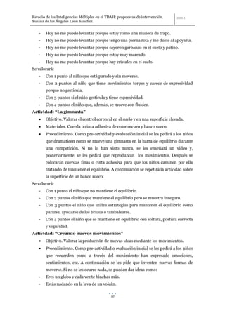 Estudio de las Inteligencias Múltiples en el TDAH: propuestas de intervención.
Susana de los Ángeles León Sánchez


    -   Hoy no me puedo levantar porque estoy como una muñeca de trapo.
    -   Hoy no me puedo levantar porque tengo una pierna rota y me duele al apoyarla.
    -   Hoy no me puedo levantar porque cayeron garbanzo en el suelo y patino.
    -   Hoy no me puedo levantar porque estoy muy mareado.
    -   Hoy no me puedo levantar porque hay cristales en el suelo.
Se valorará:
    -   Con 1 punto al niño que está parado y sin moverse.
    -   Con 2 puntos al niño que tiene movimientos torpes y carece de expresividad
        porque no gesticula.
    -   Con 3 puntos si el niño gesticula y tiene expresividad.
    -   Con 4 puntos el niño que, además, se mueve con fluidez.
Actividad: “La gimnasta”
        Objetivo. Valorar el control corporal en el suelo y en una superficie elevada.
        Materiales. Cuerda o cinta adhesiva de color oscuro y banco sueco.
        Procedimiento. Como pre-actividad y evaluación inicial se les pedirá a los niños
        que dramaticen como se mueve una gimnasta en la barra de equilibrio durante
        una competición. Si no lo han visto nunca, se les enseñará un video y,
        posteriormente, se les pedirá que reproduzcan los movimientos. Después se
        colocarán cuerdas finas o cinta adhesiva para que los niños caminen por ella
        tratando de mantener el equilibrio. A continuación se repetirá la actividad sobre
        la superficie de un banco sueco.
Se valorará:
    -   Con 1 punto el niño que no mantiene el equilibrio.
    -   Con 2 puntos el niño que mantiene el equilibrio pero se muestra inseguro.
    -   Con 3 puntos el niño que utiliza estrategias para mantener el equilibrio como
        pararse, ayudarse de los brazos o tambalearse.
    -   Con 4 puntos el niño que se mantiene en equilibrio con soltura, postura correcta
        y seguridad.
Actividad: “Creando nuevos movimientos”
        Objetivo. Valorar la producción de nuevas ideas mediante los movimientos.
        Procedimiento. Como pre-actividad o evaluación inicial se les pedirá a los niños
        que recuerden como a través del movimiento han expresado emociones,
        sentimientos, etc. A continuación se les pide que inventen nuevas formas de
        moverse. Si no se les ocurre nada, se pueden dar ideas como:
    -   Eres un globo y cada vez te hinchas más.
    -   Estás nadando en la lava de un volcán.

                                              70
 