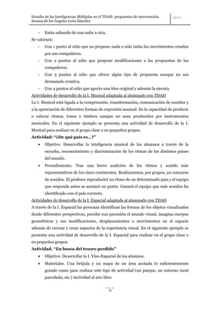 Estudio de las Inteligencias Múltiples en el TDAH: propuestas de intervención.
Susana de los Ángeles León Sánchez


    -   Estás saltando de una nube a otra.
Se valorará:
    -   Con 1 punto al niño que no propone nada o sólo imita los movimientos creados
        por sus compañeros.
    -   Con 2 puntos al niño que propone modificaciones a las propuestas de los
        compañeros.
    -   Con 3 puntos al niño que ofrece algún tipo de propuesta aunque no sea
        demasiado creativa.
    -   Con 4 puntos al niño que aporta una idea original y además la ejecuta.
Actividades de desarrollo de la I. Musical adaptada al alumnado con TDAH
La I. Musical está ligada a la comprensión, transformación, comunicación de sonidos y
a la apreciación de diferentes formas de expresión musical. Es la capacidad de producir
o valorar ritmos, tonos o timbres aunque no sean producidos por instrumentos
musicales. En el siguiente ejemplo se presenta una actividad de desarrollo de la I.
Musical para realizar en el grupo clase o en pequeños grupos.
Actividad: “¿De qué país es…?”
        Objetivo. Desarrollar la inteligencia musical de los alumnos a través de la
        escucha, reconocimiento y discriminación de los ritmos de los distintos países
        del mundo.
        Procedimiento. Tras una breve audición de los ritmos y sonido más
        representativos de los cinco continentes. Realizaremos, por grupos, un concurso
        de sonidos. El profesor reproducirá un ritmo de un determinado país y el equipo
        que responda antes se anotará un punto. Ganará el equipo que más sonidos ha
        identificado con el país correcto.
Actividades de desarrollo de la I. Espacial adaptada al alumnado con TDAH
A través de la I. Espacial las personas identifican las formas de los objetos visualizados
desde diferentes perspectivas, percibe con precisión el mundo visual, imagina cuerpos
geométricos y sus modificaciones, desplazamientos o movimientos en el espacio
además de recrear y crear aspectos de la experiencia visual. En el siguiente ejemplo se
presenta una actividad de desarrollo de la I. Espacial para realizar en el grupo clase o
en pequeños grupos.
Actividad. “En busca del tesoro perdido”
        Objetivo. Desarrollar la I. Viso-Espacial de los alumnos.
        Materiales. Una brújula y un mapa de un área acotada lo suficientemente
        grande como para realizar este tipo de actividad (un parque, un entorno rural
        parcelado, etc.) Actividad al aire libre


                                              71
 