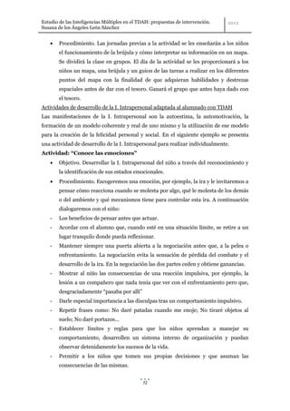Estudio de las Inteligencias Múltiples en el TDAH: propuestas de intervención.
Susana de los Ángeles León Sánchez


        Procedimiento. Las jornadas previas a la actividad se les enseñarán a los niños
        el funcionamiento de la brújula y cómo interpretar su información en un mapa.
        Se dividirá la clase en grupos. El día de la actividad se les proporcionará a los
        niños un mapa, una brújula y un guion de las tareas a realizar en los diferentes
        puntos del mapa con la finalidad de que adquieran habilidades y destrezas
        espaciales antes de dar con el tesoro. Ganará el grupo que antes haya dado con
        el tesoro.
Actividades de desarrollo de la I. Intrapersonal adaptada al alumnado con TDAH
Las manifestaciones de la I. Intrapersonal son la autoestima, la automotivación, la
formación de un modelo coherente y real de uno mismo y la utilización de ese modelo
para la creación de la felicidad personal y social. En el siguiente ejemplo se presenta
una actividad de desarrollo de la I. Intrapersonal para realizar individualmente.
Actividad: “Conoce las emociones”
        Objetivo. Desarrollar la I. Intrapersonal del niño a través del reconocimiento y
        la identificación de sus estados emocionales.
        Procedimiento. Escogeremos una emoción, por ejemplo, la ira y le invitaremos a
        pensar cómo reacciona cuando se molesta por algo, qué le molesta de los demás
        o del ambiente y qué mecanismos tiene para controlar esta ira. A continuación
        dialogaremos con el niño:
    -   Los beneficios de pensar antes que actuar.
    -   Acordar con el alumno que, cuando esté en una situación límite, se retire a un
        lugar tranquilo donde pueda reflexionar.
    -   Mantener siempre una puerta abierta a la negociación antes que, a la pelea o
        enfrentamiento. La negociación evita la sensación de pérdida del combate y el
        desarrollo de la ira. En la negociación las dos partes ceden y obtiene ganancias.
    -   Mostrar al niño las consecuencias de una reacción impulsiva, por ejemplo, la
        lesión a un compañero que nada tenía que ver con el enfrentamiento pero que,
        desgraciadamente “pasaba por allí”
    -   Darle especial importancia a las disculpas tras un comportamiento impulsivo.
    -   Repetir frases como: No daré patadas cuando me enoje; No tiraré objetos al
        suelo; No daré portazos…
    -   Establecer límites y reglas para que los niños aprendan a manejar su
        comportamiento, desarrollen un sistema interno de organización y puedan
        observar detenidamente los sucesos de la vida.
    -   Permitir a los niños que tomen sus propias decisiones y que asuman las
        consecuencias de las mismas.


                                              72
 