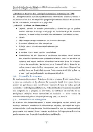 Estudio de las Inteligencias Múltiples en el TDAH: propuestas de intervención.
Susana de los Ángeles León Sánchez


Actividades de desarrollo de la I. Interpersonal adaptada al alumnado con TDAH
La I. Interpersonal es la capacidad que tenemos de comprender a las demás personas y
de interactuar con ellas. En el siguiente ejemplo se presenta una actividad de desarrollo
de la I. Interpersonal para realizar en el grupo clase.
Actividad: “El día de las clases abiertas”
        Objetivo. Valorar las distintas posibilidades y alternativas que se pueden
        alcanzar mediante el diálogo en el grupo. Es fundamental que los alumnos
        aprendan y se les estimule a asumir los roles sociales más característicos como:
    -   Decidir.
    -   Negociar y cerrar negociaciones una vez alcanzado el acuerdo.
    -   Transmitir informaciones a los compañeros.
    -   Trabajar colaborativamente consiguiendo sinergias.
    -   Empatía.
        Materiales. Pizarra, tiza o cartulina y rotuladores.
        Procedimiento. Se trata de invitar a los niños de otro curso a visitar nuestra
        aula. Los niños deben concertar previamente a la visita cómo van a tratar a los
        visitantes, qué les van a enseñar, cómo funciona la rutina de un día, cómo se
        celebran los cumpleaños, Navidades u otras fiestas del colegio. Para ello se
        realizará una tormenta de ideas y se apuntará todo en la pizarra. Ninguna idea
        quedará fuera, por descabellada que sea. Posteriormente se dividirá la clase en
        grupos y cada uno de ellos elegirá tres ideas que defenderá.
5.5.    Evaluación del programa
Es muy importante que, antes y después de ejecutar el programa de intervención, llevar
a cabo una evaluación de los alumnos. La evaluación inicial tiene como objetivo
conocer en qué situación nos encontramos y marcará el punto de partida para el
desarrollo de las Inteligencias Múltiples. La evaluación final es el mecanismo de control
que comprueba si, el programa de actividades, ha contribuido al desarrollo de las
Inteligencias Múltiples. Como instrumento de evaluación se puede utilizar el
cuestionario de Inteligencias Múltiples (Armstrong, 1999) Ver Anexo 2
5.6.    Futuras líneas de investigación
En el futuro sería interesante realizar la misma investigación con una muestra que
contenga un número más elevado de individuos que respalden y garanticen con mayor
consistencia los resultados obtenidos. También convendría, una vez implementado el
programa de intervención, llevar a cabo un seguimiento de los progresos alcanzados
por los alumnos en el desarrollo de sus Inteligencias Múltiples.



                                              73
 