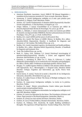 Estudio de las Inteligencias Múltiples en el TDAH: propuestas de intervención.
Susana de los Ángeles León Sánchez


6. BIBLIOGRAFÍA
     American Psychiatric Associaton. (2001) DSM-IV TR Manual diagnóstico y
     estadístico de los trastornos mentales-IV. Texto revisado. Barcelona. Masson.
     Armstrong, T. (2006) Inteligencias múltiples en el aula: guía práctica para
     educadores. (r. Diéguez, Trad.) Barcelona. Paidos
     Arnsten, A.F. (2006) Fundamentals of attention-deficit/hyperactivity disorder:
     circuits and pathways. J. Clin Psychiatry; 67 Suppl 8. pp. 7-12
     Artigas Pallares, J (2003) Comorbilidad en el trastorno por déficit de
     atención/hiperactividad. Revista de Neurología, Vol. 36 (1). pp. 68-78
     Bakker, L., Rubiales, J. (2012) Autoconcepto en niños con trastorno por déficit
     de atención con hiperactividad. PSIENCIA: Revista Latinoamericana de Ciencia
     Psicológica. Vol 4, Nº1. pp. 5-11 York. Guilford Press
     Barkley, R.A. (1997) ADHD and the nature of self-control. New
     Barkley, R.A. (2006) The Nature of ADHD. History. In Barkley, R.A., editor.
     Attention-Deficit Hyperactivity Disorder. A handbook for diagnosis and
     treatment. 3ª. Ed. London: The Guilford Press. pp. 3-75
     Barkley, R.A. (2006) Associated cognitive, developmental and health problems.
     In Barkley, R.A., editor. Attention-Deficit Hyperactivity Disorder. A handbook
     for diagnosis and treatment. New
      York: The Guilford Press. pp. 122-83
     Bush, G., Valera, E.M., Seidman, L.J. (2005) Functional neuroimaging of
     attention-deficit/hyperactivity disorder: a review and suggested future
     directions. Biol Psychiatry; 57. pp. 1273-84
     Castorina, J., Aisemberg, B., Dibar Ure, C., Palau, G., Colinvaux, C., (1989)
     Obstáculos epistemológicos en la construcción de la disciplina psicopedagógica.
     En: Miño y Dávila, editor. Problemas en psicología genética. Buenos Aires.
     Douglas, V.I. (1988) Cognitve Deficits in children with attention déficit disorder
     with hiperactivity. En L. Bloomingdale y J. Sergeant (eds), Attention Deficit
     Disorder: Critique, Cognition and Intervention. pp. 65-82. Nueva York.
     Pergamon
     García García, E. (2005). Teoría de la mente y desarrollo de las inteligencias.
     Educación, desarrollo y diversidad, 8 (1), pp. 5-54
     Gardner, H. (1983) Frames of Mind: The theory of Multiple intelligences. New
     York. Basic Books.
     Gardner, H. (1993-2003) Inteligencias múltiples. La teoría en la práctica.
     Barcelona. Paidos.
     Gardner, H. (1999) Mentes extraordinarias. Cuatro relatos para descubrir
     nuestra propia excepcionalidad. Kairós.
     Gardner, H. (2001) La inteligencia reformulada: las inteligencias múltiples en el
     siglo XXI. Barcelona. Paidos.
     Gardner, H. (2001) An Education for the future. The Foundation of Science and
     Values. Paper present to The Royal Symposium: Amsterdan, March 13.
     Gardner, H. (2005) Las cinco mentes del futuro. Barcelona. Paidos.
     Gardner, H. (2011) Verdad, Belleza y Bondad reformuladas. Barcelona. Paidos.
     Gardner, H., Feldman, D.H., Krechvsky, M. (1998). Building onChildren’s
     Strengths: The experience of Projet Spectrum. Teacher College Press. New York

                                              74
 