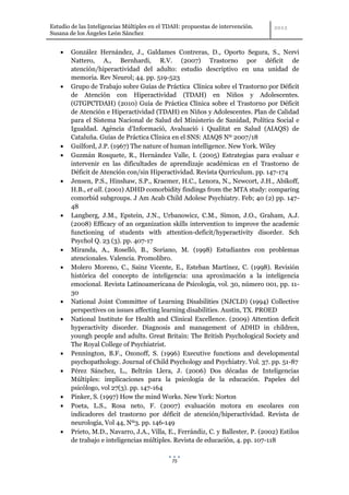 Estudio de las Inteligencias Múltiples en el TDAH: propuestas de intervención.
Susana de los Ángeles León Sánchez


        González Hernández, J., Galdames Contreras, D., Oporto Segura, S., Nervi
        Nattero, A., Bernhardi, R.V. (2007) Trastorno por déficit de
        atención/hiperactividad del adulto: estudio descriptivo en una unidad de
        memoria. Rev Neurol; 44. pp. 519-523
        Grupo de Trabajo sobre Guías de Práctica Clínica sobre el Trastorno por Déficit
        de Atención con Hiperactividad (TDAH) en Niños y Adolescentes.
        (GTGPCTDAH) (2010) Guía de Práctica Clínica sobre el Trastorno por Déficit
        de Atención e Hiperactividad (TDAH) en Niños y Adolescentes. Plan de Calidad
        para el Sistema Nacional de Salud del Ministerio de Sanidad, Política Social e
        Igualdad. Agència d’Informació, Avaluació i Qualitat en Salud (AIAQS) de
        Cataluña. Guías de Práctica Clínica en el SNS: AIAQS Nº 2007/18
        Guilford, J.P. (1967) The nature of human intelligence. New York. Wiley
        Guzmán Rosquete, R., Hernández Valle, I. (2005) Estrategias para evaluar e
        intervenir en las dificultades de aprendizaje académicas en el Trastorno de
        Déficit de Atención con/sin Hiperactividad. Revista Qurriculum. pp. 147-174
        Jensen, P.S., Hinshaw, S.P., Kraemer, H.C., Lenora, N., Newcort, J.H., Abikoff,
        H.B., et all. (2001) ADHD comorbidity findings from the MTA study: comparing
        comorbid subgroups. J Am Acab Child Adolesc Psychiatry. Feb; 40 (2) pp. 147-
        48
        Langberg, J.M., Epstein, J.N., Urbanowicz, C.M., Simon, J.O., Graham, A.J.
        (2008) Efficacy of an organization skills intervention to improve the academic
        functioning of students with attention-deficit/hyperactivity disorder. Sch
        Psychol Q. 23 (3). pp. 407-17
        Miranda, A., Roselló, B., Soriano, M. (1998) Estudiantes con problemas
        atencionales. Valencia. Promolibro.
        Molero Moreno, C., Sainz Vicente, E., Esteban Martínez, C. (1998). Revisión
        histórica del concepto de inteligencia: una aproximación a la inteligencia
        emocional. Revista Latinoamericana de Psicología, vol. 30, número 001, pp. 11-
        30
        National Joint Committee of Learning Disabilities (NJCLD) (1994) Collective
        perspectives on issues affecting learning disabilities. Austin, TX. PROED
        National Institute for Health and Clinical Excellence. (2009) Attention deficit
        hyperactivity disorder. Diagnosis and management of ADHD in children,
        youngh people and adults. Great Britain: The British Psychological Society and
        The Royal College of Psychiatrist.
        Pennington, B.F., Ozonoff, S. (1996) Executive functions and developmental
        psychopathology. Journal of Child Psychology and Psychiatry. Vol. 37. pp. 51-87
        Pérez Sánchez, L., Beltrán Llera, J. (2006) Dos décadas de Inteligencias
        Múltiples: implicaciones para la psicología de la educación. Papeles del
        psicólogo, vol 27(3). pp. 147-164
        Pinker, S. (1997) How the mind Works. New York: Norton
        Poeta, L.S., Rosa neto, F. (2007) evaluación motora en escolares con
        indicadores del trastorno por déficit de atención/hiperactividad. Revista de
        neurología, Vol 44, Nº3. pp. 146-149
        Prieto, M.D., Navarro, J.A., Villa, E., Ferrándiz, C. y Ballester, P. (2002) Estilos
        de trabajo e inteligencias múltiples. Revista de educación, 4. pp. 107-118


                                              75
 
