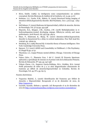 Estudio de las Inteligencias Múltiples en el TDAH: propuestas de intervención.
Susana de los Ángeles León Sánchez


        Rives, Emilio. (1989). La inteligencia como comportamiento: un análisis
        conceptual. Revista Mexicana de Análisis de la Conducta, vol. 15, pp. 51-67
        Seidman, L.J., Varela, E.M,, Makris, N. (2005) Structural braing imaging of
        attention-deficit/hyperactivity disorder. Biol Psychiatry. Jun 1; 57(11) pp. 1263-
        72
        Sell-Salazar, F. (2003) Síndrome de hiperactividad y déficit de atención. Revista
        de Neurología, Vol. 37 (4).pp. 353-358
        Shaywitz, B.A., Klopper, J.M., Gordon, J.W. (1978) Methylphenidate in 6-
        hydroxydopamine-treated developing ratpups. Effects/on activity and maze
        performance. Arch Neurol. Jul; 35(7) pp. 463-9
        Shaw, P., Eckstrand, K., Sharp, W. (2007) Attention-deficit/hyperactivity
        disorder is characterzed by a delay in cortical maduration. Proc Natl Acad Sci;
        104(49). pp. 19649-54
        Stemberg, R.J. (1985) Beyond IQ: A triarchic theory of human intelligence. New
        York: Cambridge University Press.
        Spencer, T.J. (2007) ADHD and Comorbidity in Childhood. J. Clin Psychiatry;
        67 (Suppl 8) pp. 27-31
        Thurstone, L.L. (1939) Primary mental abilities. Chicago. University of Chicago
        Press.
        Valera Calvo, C., Plasencia Cruz, I del C. (2006) El Proyecto Spectrum:
        aplicación y aprendizaje de ciencias en el primer ciclo de la Educación Primaria.
        Revista de Educación. Nº 339. pp. 947-958
        Vidarte Claros, J.A., Ezquerro García-Noblejas, M.A., Giráldez, M.A. (2009)
        Perfil psicomotor de niños de 5 a 12 años diagnosticados clínicamente de
        trastorno po déficit de atención/hiperactividad en Colombia. Revista de
        Neurología, Vol. 49, Nº2. pp. 69-75

    Fuentes electrónicas.

        Vaquerizo Madrid, J., (2006) Identificación del Trastorno por Déficit de
        Atención e Hiperactividad. Recuperado el 19 de diciembre de 2012, de
        http://spaoyex.es
        Leyendo, leyendo, disfruto y aprendo. (sf) Recuperado el 19 de diciembre de
        2012 de http://carmenelenamedina.wordpress.com/cuentos-acumulativos/




                                              76
 