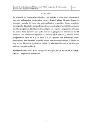 Estudio de las Inteligencias Múltiples en el TDAH: propuestas de intervención.
Susana de los Ángeles León Sánchez


                                        RESUMEN

La Teoría de las Inteligencias Múltiples, (IM) aparece en 1983 como alternativa al
concepto tradicional de inteligencia y reconoce la existencia de diferentes formas de
entender y estudiar de forma más contextualizada y pragmática. En este estudio se
investigan las dificultades que pueden mostrar, en sus inteligencias múltiples, un grupo
de niños que padecen TDAH de los tres subtipos, con respecto a un grupo de niños que
no padece dicho trastorno, para poder realizar un programa de intervención de IM
adaptado a sus necesidades específicas. La muestra la han formado 51 niños de edades
comprendidas entre los 6 y 12 años y se ha aplicado una metodología cuasi-
experimental. Los resultados obtenidos avalan otras investigaciones en el sentido de
que no hay diferencias significativas en la I. Corporal-Cinestésica entre los niños que
padecen y no padecen TDAH.

Palabras Clave: Teoría de las Inteligencias Múltiples, TDAH, TDAH-DA, TDAH-HI,
TDAH-C, Programa de intervención.




                                               8
 