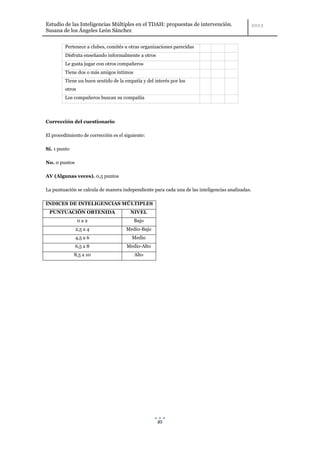 Estudio de las Inteligencias Múltiples en el TDAH: propuestas de intervención.
Susana de los Ángeles León Sánchez


         Pertenece a clubes, comités u otras organizaciones parecidas
         Disfruta enseñando informalmente a otros
         Le gusta jugar con otros compañeros
         Tiene dos o más amigos íntimos
         Tiene un buen sentido de la empatía y del interés por los
         otros
         Los compañeros buscan su compañía



Corrección del cuestionario

El procedimiento de corrección es el siguiente:

Sí. 1 punto

No. 0 puntos

AV (Algunas veces). 0,5 puntos

La puntuación se calcula de manera independiente para cada una de las inteligencias analizadas.

INDICES DE INTELIGENCIAS MÚLTIPLES
 PUNTUACIÓN OBTENIDA                    NIVEL
                 0a2                      Bajo
               2,5 a 4                Medio-Bajo
               4,5 a 6                  Medio
               6,5 a 8                Medio-Alto
              8,5 a 10                    Alto




                                                    85
 