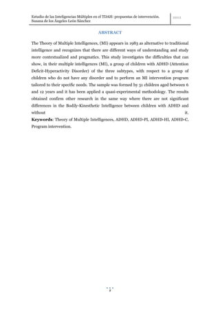 Estudio de las Inteligencias Múltiples en el TDAH: propuestas de intervención.
Susana de los Ángeles León Sánchez


                                        ABSTRACT

The Theory of Multiple Intelligences, (MI) appears in 1983 as alternative to traditional
intelligence and recognizes that there are different ways of understanding and study
more contextualized and pragmatics. This study investigates the difficulties that can
show, in their multiple intelligences (MI), a group of children with ADHD (Attention
Deficit-Hyperactivity Disorder) of the three subtypes, with respect to a group of
children who do not have any disorder and to perform an MI intervention program
tailored to their specific needs. The sample was formed by 51 children aged between 6
and 12 years and it has been applied a quasi-experimental methodology. The results
obtained confirm other research in the same way where there are not significant
differences in the Bodily-Kinesthetic Intelligence between children with ADHD and
without                                                                              it.
Keywords: Theory of Multiple Intelligences, ADHD, ADHD-PI, ADHD-HI, ADHD-C,
Program intervention.




                                               9
 