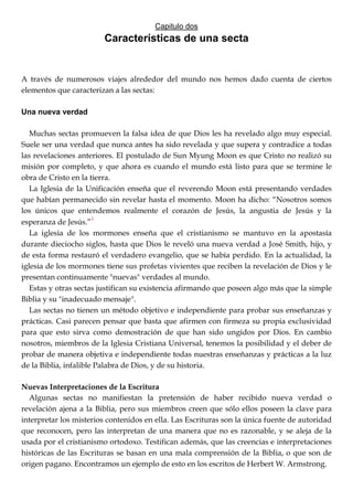 Capitulo dos
Características de una secta
A través de numerosos viajes alrededor del mundo nos hemos dado cuenta de ciertos
elementos que caracterizan a las sectas:
Una nueva verdad
Muchas sectas promueven la falsa idea de que Dios les ha revelado algo muy especial.
Suele ser una verdad que nunca antes ha sido revelada y que supera y contradice a todas
las revelaciones anteriores. El postulado de Sun Myung Moon es que Cristo no realizó su
misión por completo, y que ahora es cuando el mundo está listo para que se termine le
obra de Cristo en la tierra.
La Iglesia de la Unificación enseña que el reverendo Moon está presentando verdades
que habían permanecido sin revelar hasta el momento. Moon ha dicho: ―Nosotros somos
los únicos que entendemos realmente el corazón de Jesús, la angustia de Jesús y la
esperanza de Jesús.‖1
La iglesia de los mormones enseña que el cristianismo se mantuvo en la apostasía
durante dieciocho siglos, hasta que Dios le reveló una nueva verdad a José Smith, hijo, y
de esta forma restauró el verdadero evangelio, que se había perdido. En la actualidad, la
iglesia de los mormones tiene sus profetas vivientes que reciben la revelación de Dios y le
presentan continuamente "nuevas" verdades al mundo.
Estas y otras sectas justifican su existencia afirmando que poseen algo más que la simple
Biblia y su "inadecuado mensaje".
Las sectas no tienen un método objetivo e independiente para probar sus enseñanzas y
prácticas. Casi parecen pensar que basta que afirmen con firmeza su propia exclusividad
para que esto sirva como demostración de que han sido ungidos por Dios. En cambio
nosotros, miembros de la Iglesia Cristiana Universal, tenemos la posibilidad y el deber de
probar de manera objetiva e independiente todas nuestras enseñanzas y prácticas a la luz
de la Biblia, infalible Palabra de Dios, y de su historia.
Nuevas Interpretaciones de la Escritura
Algunas sectas no manifiestan la pretensión de haber recibido nueva verdad o
revelación ajena a la Biblia, pero sus miembros creen que sólo ellos poseen la clave para
interpretar los misterios contenidos en ella. Las Escrituras son la única fuente de autoridad
que reconocen, pero las interpretan de una manera que no es razonable, y se aleja de la
usada por el cristianismo ortodoxo. Testifican además, que las creencias e interpretaciones
históricas de las Escrituras se basan en una mala comprensión de la Biblia, o que son de
origen pagano. Encontramos un ejemplo de esto en los escritos de Herbert W. Armstrong.
 
