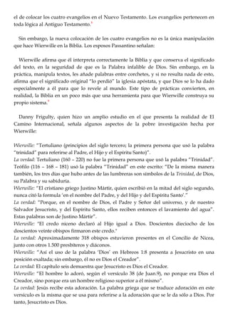 el de colocar los cuatro evangelios en el Nuevo Testamento. Los evangelios pertenecen en
toda lógica al Antiguo Testamento.8
Sin embargo, la nueva colocación de los cuatro evangelios no es la única manipulación
que hace Wierwille en la Biblia. Los esposos Passantino señalan:
Wierwille afirma que él interpreta correctamente la Biblia y que conserva el significado
del texto, en la seguridad de que es la Palabra infalible de Dios. Sin embargo, en la
práctica, manipula textos, les añade palabras entre corchetes, y si no resulta nada de esto,
afirma que el significado original ―lo perdió‖ la iglesia apóstata, y que Dios se lo ha dado
especialmente a él para que lo revele al mundo. Este tipo de prácticas convierten, en
realidad, la Biblia en un poco más que una herramienta para que Wierwille construya su
propio sistema.9
Danny Frigulty, quien hizo un amplio estudio en el que presenta la realidad de El
Camino Internacional, señala algunos aspectos de la pobre investigación hecha por
Wierwille:
Wierwille: ―Tertuliano (principios del siglo tercero; la primera persona que usó la palabra
―trinidad‖ para referirse al Padre, el Hijo y el Espíritu Santo)‖.
La verdad: Tertuliano (160 – 220) no fue la primera persona que usó la palabra ―Trinidad‖.
Teófilo (116 – 168 – 181) usó la palabra ―Trinidad‖ en este escrito: ―De la misma manera
también, los tres días que hubo antes de las lumbreras son símbolos de la Trinidad, de Dios,
su Palabra y su sabiduría.
Wierwille: ―El cristiano griego Justino Mártir, quien escribió en la mitad del siglo segundo,
nunca citó la formula ‗en el nombre del Padre, y del Hijo y del Espíritu Santo‘.‖
La verdad: ―Porque, en el nombre de Dios, el Padre y Señor del universo, y de nuestro
Salvador Jesucristo, y del Espíritu Santo, ellos reciben entonces el lavamiento del agua‖.
Estas palabras son de Justino Mártir‖.
Wierwille: "El credo niceno declaró al Hijo igual a Dios. Doscientos dieciocho de los
doscientos veinte obispos firmaron este credo."
La verdad: Aproximadamente 318 obispos estuvieron presentes en el Concilio de Nicea,
junto con otros 1.500 presbíteros y diáconos.
Wierwille: ―Así el uso de la palabra ‗Dios‘ en Hebreos 1:8 presenta a Jesucristo en una
posición exaltada; sin embargo, él no es Dios el Creador‖.
La verdad: El capítulo seis demuestra que Jesucristo es Dios el Creador.
Wierwille: ―El hombre lo adoró, según el versículo 38 (de Juan.9), no porque era Dios el
Creador, sino porque era un hombre religioso superior a él mismo‖.
La verdad: Jesús recibe esta adoración. La palabra griega que se traduce adoración en este
versículo es la misma que se usa para referirse a la adoración que se le da sólo a Dios. Por
tanto, Jesucristo es Dios.
 